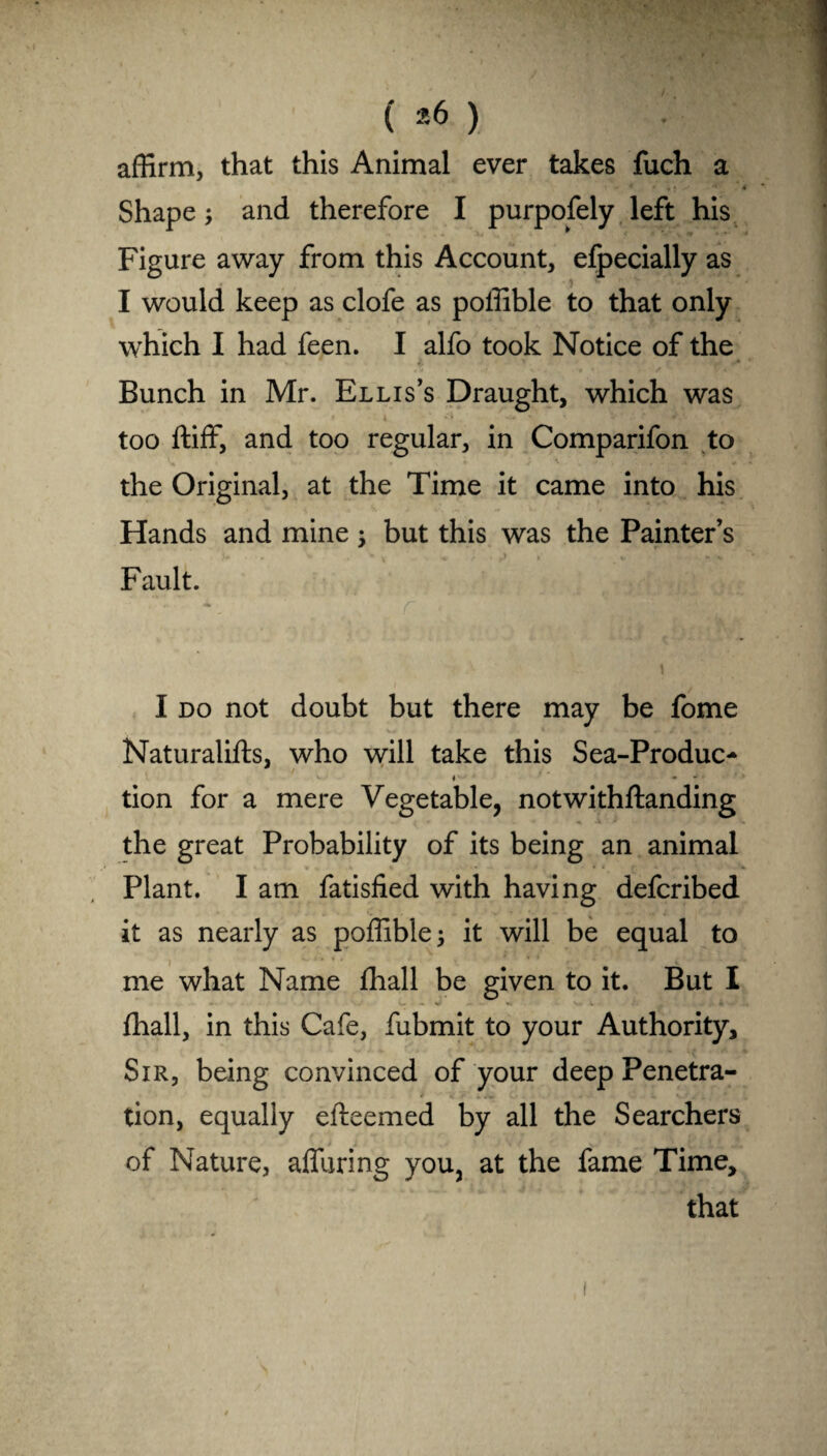( *6 ) affirm, that this Animal ever takes fuch a Shape; and therefore I purpofely left his Figure away from this Account, efpecially as I would keep as clofe as poffible to that only which I had feen. I alfo took Notice of the Bunch in Mr. Ellis’s Draught, which was • \ . i • * • • -• • •• • too ftiff, and too regular, in Comparifon to the Original, at the Time it came into his Hands and mine \ but this was the Painter’s Fault. I do not doubt but there may be fome Naturalifts, who will take this Sea-Produc- ♦ - tion for a mere Vegetable, notwithftanding the great Probability of its being an animal Plant. I am fatisfied with having defcribed it as nearly as poffible 3 it will be equal to me what Name fhall be given to it. But I fhall, in this Cafe, fubmit to your Authority, Sir, being convinced of your deep Penetra- tion, equally efteemed by all the Searchers of Nature, affuring you, at the fame Time, that
