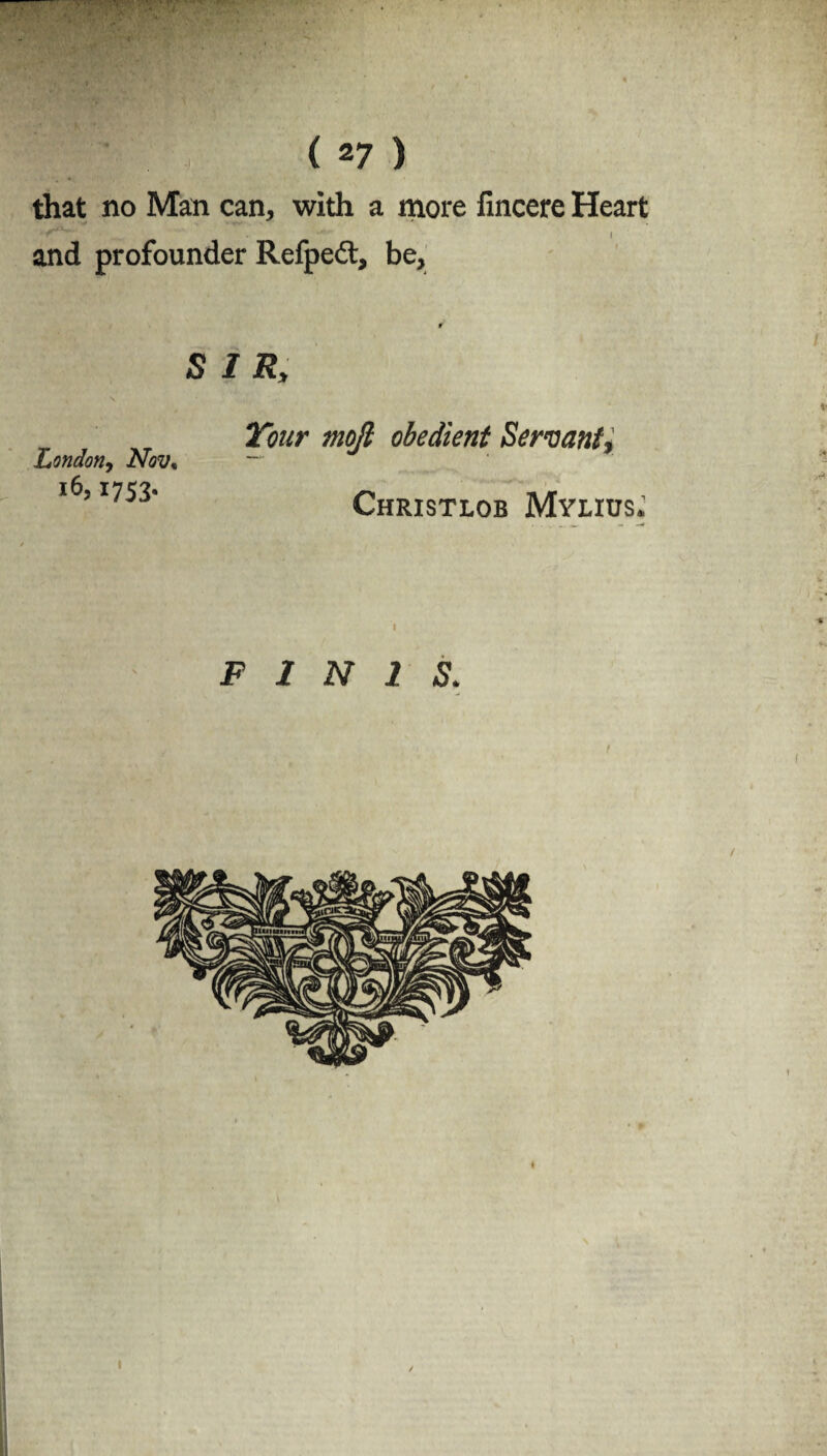 - ■ ( 27 ) that no Man can, with a more fincere Heart and profounder Refpeft, be. r SIR, V London, Nov, i6> 1753* I'wr obedient Servant, Christlob Mylius.’ FINIS. I I