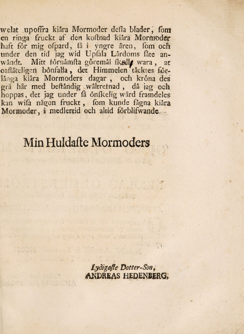 welat upoffra kiara Mormoder defla blader, fom en ringa fruckt af den kofinad kiara Mormoder haft for mig ofpard, (8 i yngre 2ren, fom och under den tid jag wid Upfala Lardoms face ari- wandc. Mitt fornamfta goremal fk&lle wara , ac oaflScdigen bdnfalla, det Himmden tacktes fdr- langa kiara Mormoders dagar , och krona des gr2 hSr med beftandig waltrefnad , d§ jag och hoppas, det jag under fS onfkelig w3rd framdeles kan wifa nSgon fruckt, fom kunde fagna kiara Mormoder, i medlertid och altid forblifwande. - Min Huldafte Mormoders Lydigafie Dotter-Son, AKDREAS HEDENBERG,