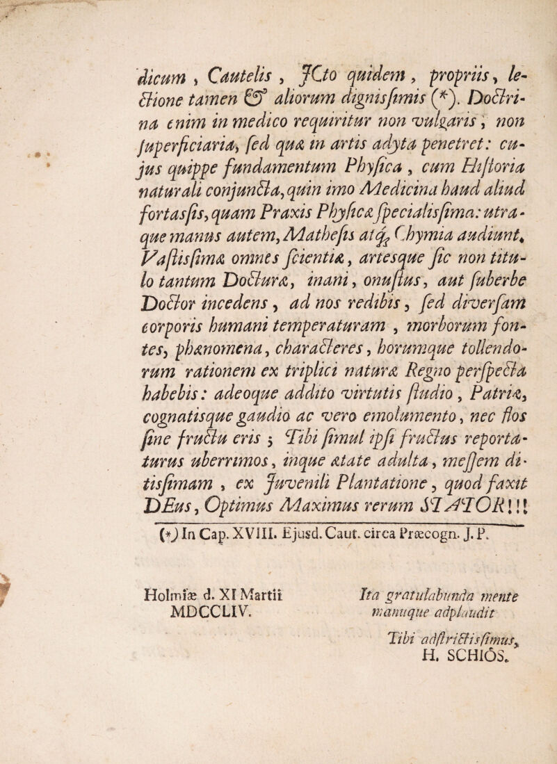 dicum i Cautelis , JOo quidem , propriis, /<?- Bione tamen aliorum dignis fimis (*). Doclri- na enim in medico requiritur non •vulgans, non Juperfciaria, /» penetret: cu¬ jus quippe fundamentum Phy fica , cum Hifioria naturali conjun&a, quin imo Medicina haud aliud fortasfis, quam Praxis Phjficafipecialisfima: utra - que manus autem, Mathefu at fi Chymia audiunt, Fafisfima omnes fidentia, artesque fic non titu¬ lo tantum Doctura, inani, onufius, aut fuherbe Doctor incedens, ad nos redibis, fied droerfiam corporis humani temperaturam , morborum fon¬ tes> ph an omen a, characteres, horumque tollendo¬ rum rationem ex triplici natura Regno perfipeBa habebis: adeoque addito •virtutis fludio, Patris, cognatisque gaudio ac noero emolumento, nec flos fine fruBu eris 3 Tibi (imul ipfii fruBus reporta¬ turus uberrimos, inque alate adulta, mefijem di • tisfimam » ex Juvenili Plantatione, quod faxit DEus, Optimus Maximus rerum RTfBEORWX (*) Ia Cap. XVill. Ejusd.Caut. circa Prsecogn. J. P. Holmfe d. XI Martii Ita gratulabunda mente MDCCLIV. manu que a dp laudat Tibi adflricfisfimus> H. SCHI6S.