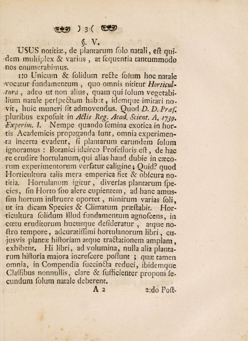 $. v. USUS notitiae., de plantarum (blo natali, ed qui¬ dem multiplex & varius , atfequentia tantummodo nos enumerabimus. ijo Unicum & folidum reflre folum hoc natale 'Vocatur fundamentum , quo omnis nititur Horticul- -tura , adeo ut non alius, quam qui lolum vegetabi¬ lium natale per(pe£i:um habet, idemque imitari no¬ vit, huic muneri (it admovendus. Quod D. D. Pmf. pluribus expofuit in Adis Reg. Acad. Scient. A. 1739, Experim. 1. Nempe quando (emina exotica in hor¬ tis Academicis propaganda (unt, omnia experimen¬ ta incerta evadent, (i plantarum earundem folum ignoramus: Botanici idcirco Profefloris ed, de hac re erudire hortulanum, qui alias haud dubie in coco¬ rum experimentorum verfatur caligine ; Quid? quod -Horticultura talis mera emperica fiet & obicura no¬ titia. Hortulanum igitur, di verlas plantarum (pe- cies, fin Horto fuo alere cupientem, ad hanc amus- fim hortum indruere oportet, nimirum varias (oli, ut ita dicam Species & Climatum praedabit. Hor¬ ticultura folidum illud fundamentum agnofccns, in ccetu eruditorum hucusque defideratur , atque no- dro tempore, adeuratiffimi hortulanorum libri, cu- jusvis plantae hiftoriam atque tra&adonem amplam, exhibent. Hi libri, ad volumina, nulla alia planta¬ rum hidoria maiora increteere podunt ; quae tamen omnia, in Compendia fuccinfta reduci, ibidemque Cladibus nonnullis, clare & fufficienter proponi fe¬ cundum folum natale deberent. A 2 2:do Pod-