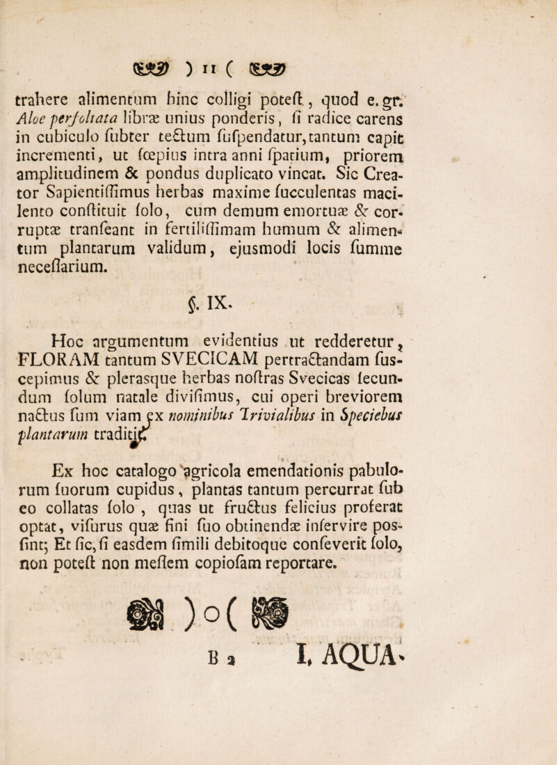 trahere alimentum hinc colligi poteft., quod e. gr. Aloe perjoltata libra; unius ponderis, (i radice carens in cubiculo fubter teQuim (ufpendatur, tantum capit incrementi, ut foepius intra anni (parium, priorem amplitudinem & pondus duplicato vincat. Sic Crea¬ tor Sapiendffimus herbas maxime fucculentas maci¬ lento conffituit (olo, cum demum emortuae & cor¬ ruptae tranfeant in fertiliffimam humum & alimen¬ tum plantarum validum, ejusmodi locis fumme neceflarium. $. IX- Hoc argumentum evidentius ut redderetur, FLORAM tantum SVEC1CAM pertraftandam fus- cepimus & plerasque herbas noftras Svecicas lecun- dum (olum natale dividmus, cui operi breviorem na£tus fum viam ex nominibus Trivialibus in Speciebas plantarum tradicu7 ■ * Ex hoc catalogo'agricola emendationis pabulo¬ rum (uorum cupidus, plantas tantum percurrat fub eo collatas (olo , quas ut fruftus felicius proferat optat, vifurus quae fini fuo obtinendae infervire pos- fint; Et fic,(i easdem fimili debitoque confeverit (olo, non poteft non meflem copiofam reportare.