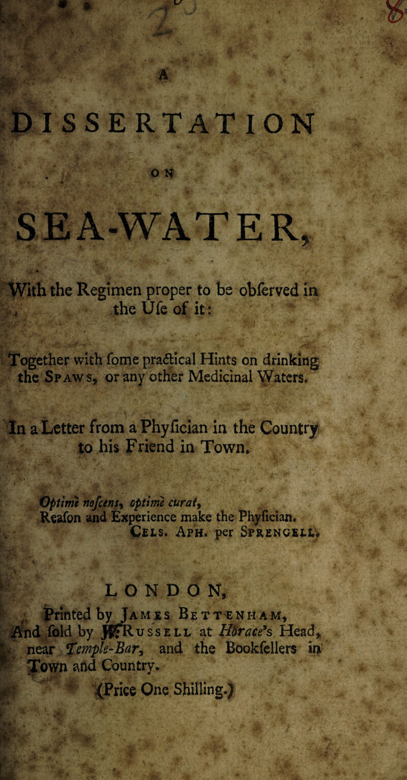 DISSERTATION ft-* ' A’i- ' K «!>/ 'L-' <# •’ A V  f%. * ■ «• , W ., • Jj, y r* ,^-*rP . T >* v •*' o -if SEA-WATER, With the Regimen proper to be obferved in V theUfeofit: Together with fome pra&ical Hints on drinking the Spaws, or any other Medicinal Waters. In a Letter from a Phyfician in the Country to his Friend in Town. Optime nofcens, op time curat, Reafon and Experience make the Phyfician. Cels. Aph. per Sprengelu -v,. r a w \ * »h S i* ^ ',i*' 7',> ’>*• r ■••• 7- J - ' A.: V 4 LONDON, Printed by Jamjls Bett'ENham, And fold by K^Kussell at Hbrace’s Head, jL-; near ‘Temple-Bar, and the Bookfellers in * Town and Country. 0 .(Price One. Shilling.)