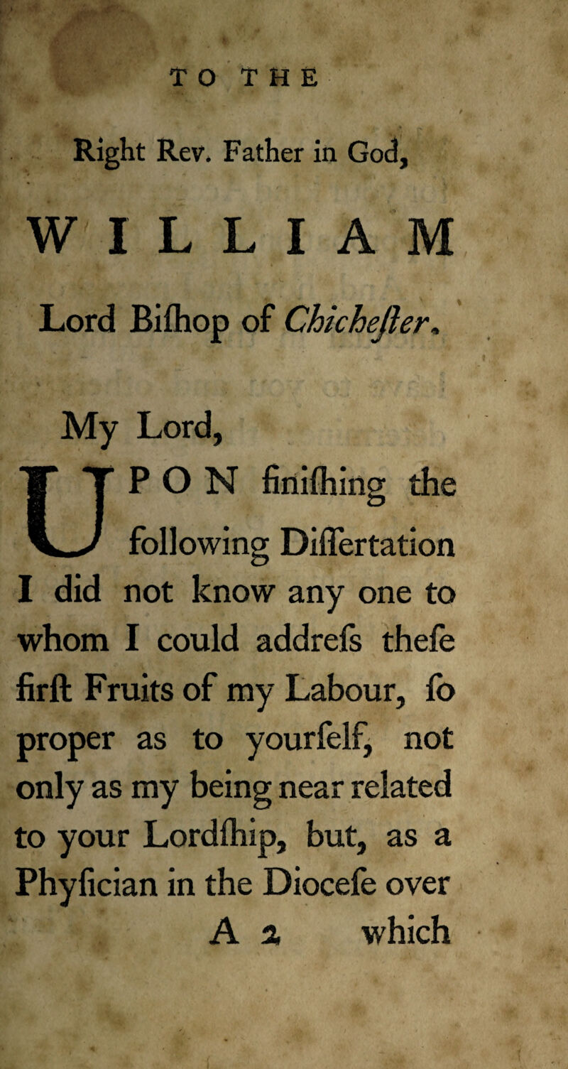 TO THE Right Rev, Father in God, WILLIAM Lord Biftiop of Chichejhr» My Lord, UPON finding the following Differtation I did not know any one to whom I could addrefs thefe fir ft Fruits of my Labour, lb proper as to yourfelf, not only as my being near related to your Lordfhip, but, as a Phyfician in the Diocefe over A % which