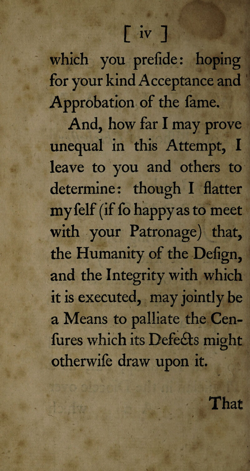 ) which you prefide: hoping for your kind Acceptance and Approbation of the fame. And, how far I may prove unequal in this Attempt, I leave to you and others to determine: though I flatter my felf (if fo happy as to meet with your Patronage) that, the Humanity of the Defign, and the Integrity with which it is executed, may jointly be a Means to palliate the Cen- fures which its Defers might otherwife draw upon it. ' That /