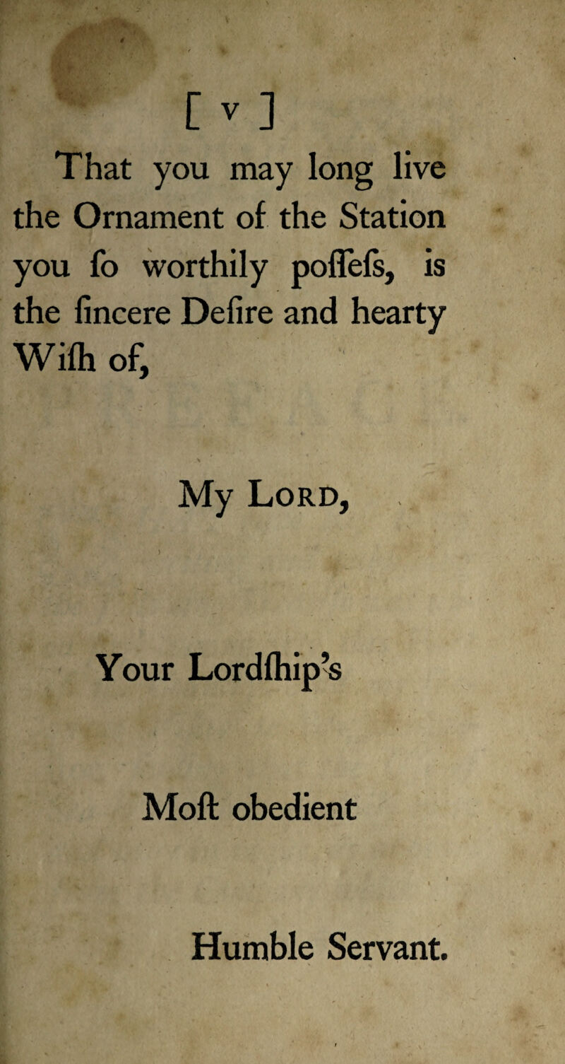 That you may long live the Ornament of the Station you fo worthily pollefs, is the fincere Defire and hearty Wifh of, ' ' y «* . > My Lord, Your Lordfhip’s Moft obedient Humble Servant.