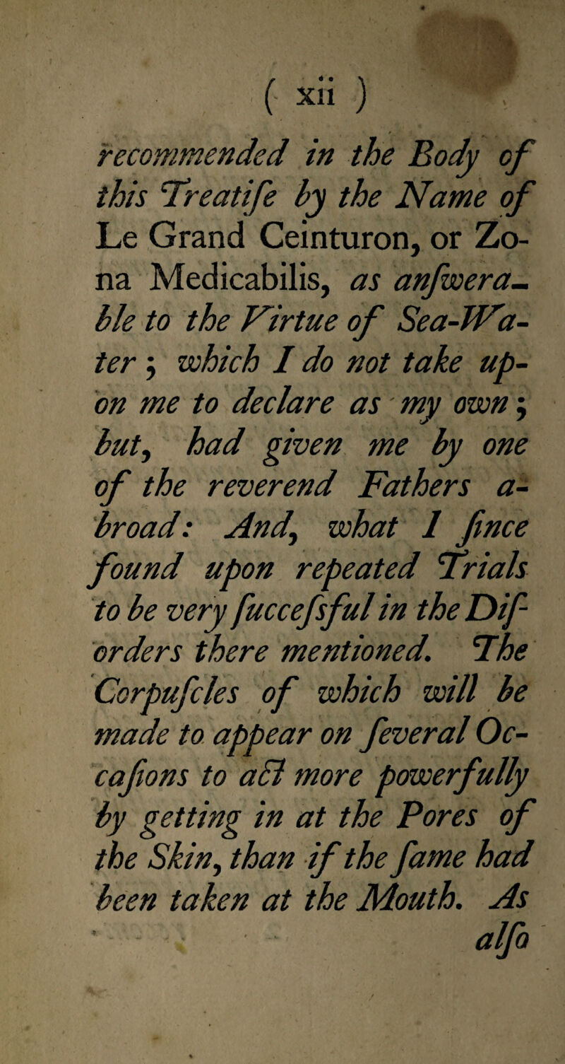 recommended in the Body of this Treatife by the Name of Le Grand Ceinturon, or Zo¬ na Medicabilis, as anfwera- ble to the Virtue of Sea-TFa- ter; which / do not take up- on me to declare as' my own; but, had given me by one of the reverend Fathers a- broad: And,\ what 1 fince found upon repeated ’Trials to be very fuccefsful in the Dif- orders there mentioned. The Corpufcles of which will be made to appear on feveral Oc- cafons to aSl more powerfully by getting in at the Pores of the Skin, than if the fame had been taken at the Mouth. As ■ - , alfo