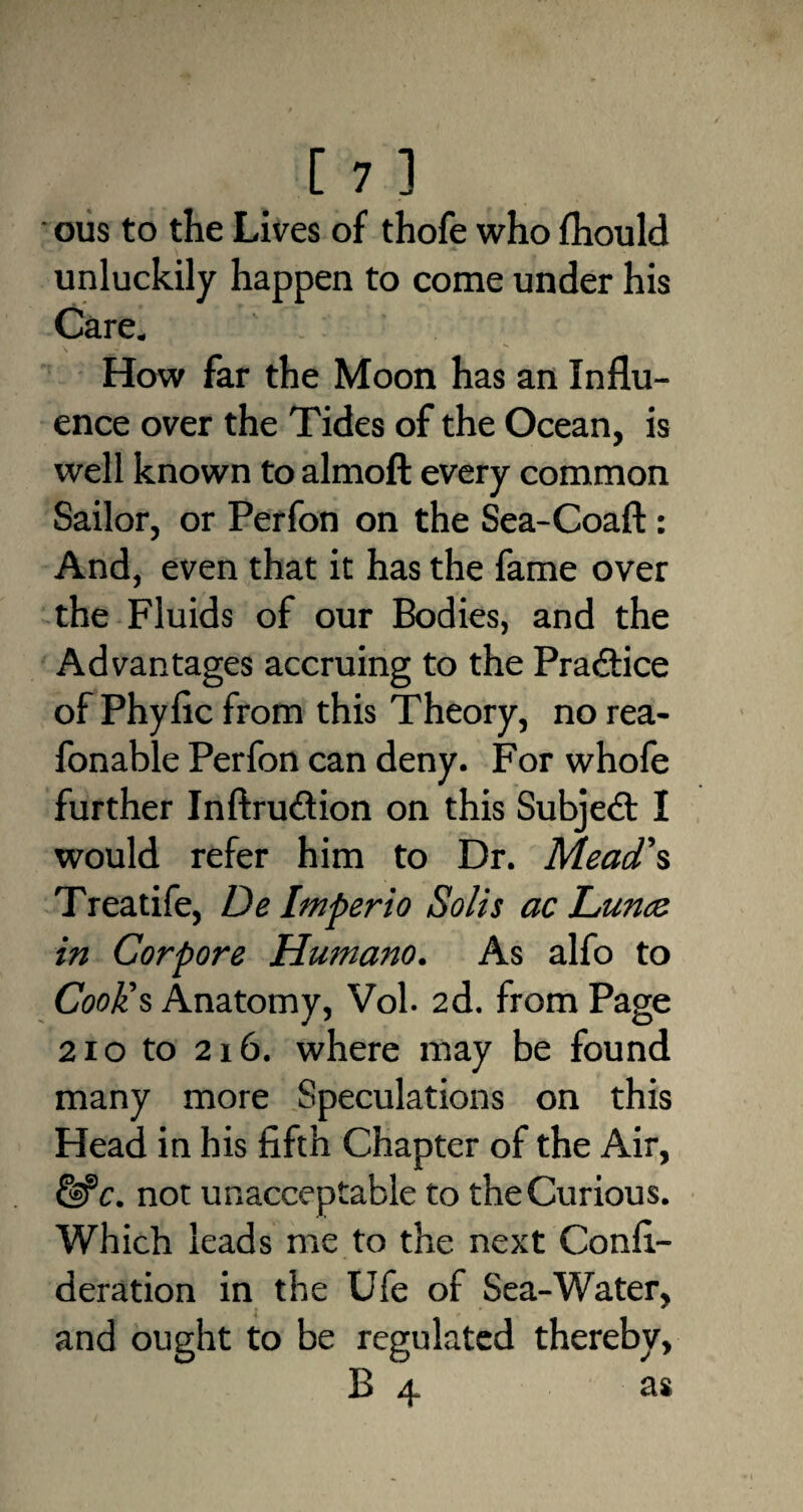 ous to the Lives of thofe who fhould unluckily happen to come under his Care. How far the Moon has an Influ¬ ence over the Tides of the Ocean, is well known to almoft every common Sailor, or Perfon on the Sea-Coaft: And, even that it has the fame over the Fluids of our Bodies, and the Advantages accruing to the Practice of Phyfic from this Theory, no rea- fonable Perfon can deny. For whofe further Inftru&ion on this Subject I would refer him to Dr. Mead's Treatife, De Imperio Solis ac Lunce in Corpore Humano. As alfo to Cook's Anatomy, Vol- 2d. from Page 210 to 2x6. where may be found many more Speculations on this Head in his fifth Chapter of the Air, fife. not unacceptable to the Curious. Which leads me to the next Confi- deration in the Ufe of Sea-Water, and ought to be regulated thereby, B 4 as