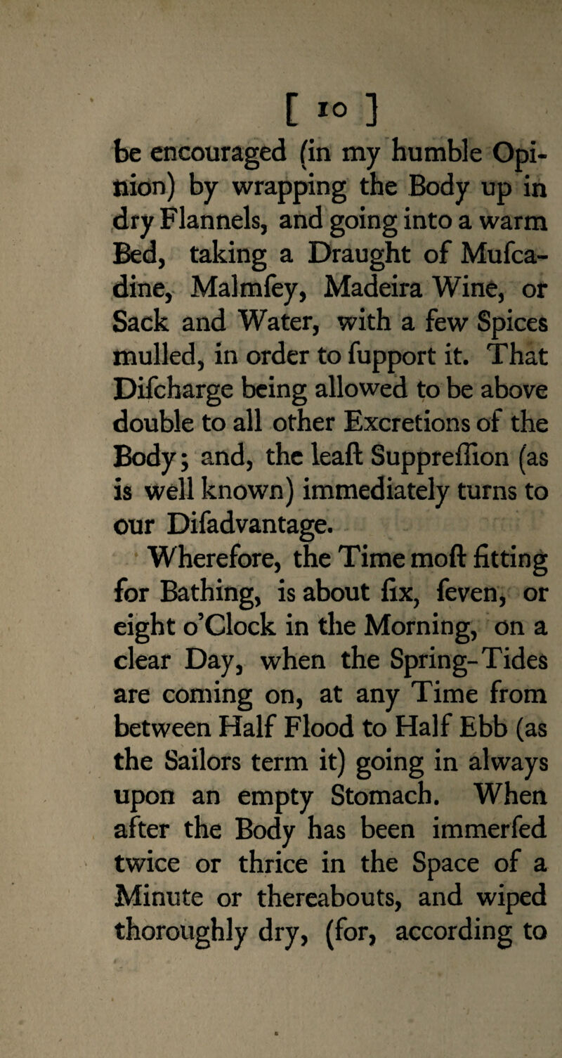 [ 1° ] be encouraged (in my humble Opi¬ nion) by wrapping the Body up in dry Flannels, and going into a warm Bed, taking a Draught of Mufca- dine, Malmfey, Madeira Wine, or Sack and Water, with a few Spices mulled, in order to fupport it. That Difcharge being allowed to be above double to all other Excretions of the Body; and, the leaft Suppreffion (as is well known) immediately turns to our Difadvantage. Wherefore, the Time moft fitting for Bathing, is about fix, feven, or eight o’clock in the Morning, on a clear Day, when the Spring-Tides are coming on, at any Time from between Half Flood to Half Ebb (as the Sailors term it) going in always upon an empty Stomach. When after the Body has been immerfed twice or thrice in the Space of a Minute or thereabouts, and wiped thoroughly dry, (for, according to