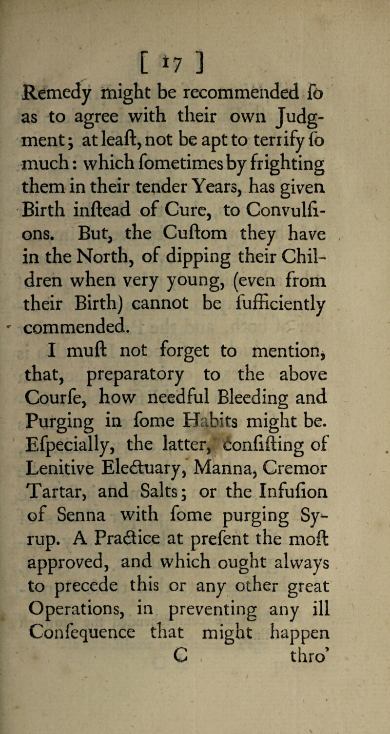 [ *7 ] Remedy might be recommended fo as to agree with their own Judg¬ ment ; at lead, not be apt to terrify fo much: which fometimes by frighting them in their tender Years, has given Birth inftead of Cure, to Convulfi- ons. But, the Cuftom they have in the North, of dipping their Chil¬ dren when very young, (even from their Birth) cannot be fufficiently commended. . I mull not forget to mention, that, preparatory to the above Courfe, how needful Bleeding and Purging in fome Habits might be. Efpecially, the latter, confiding of Lenitive Electuary, Manna, Cremor Tartar, and Salts; or the Infuiion of Senna with fome purging Sy¬ rup. A Practice at prefent the moil approved, and which ought always to precede this or any other great Operations, in preventing any ill Confequence that might happen t*# r :■ • G . thro’ /