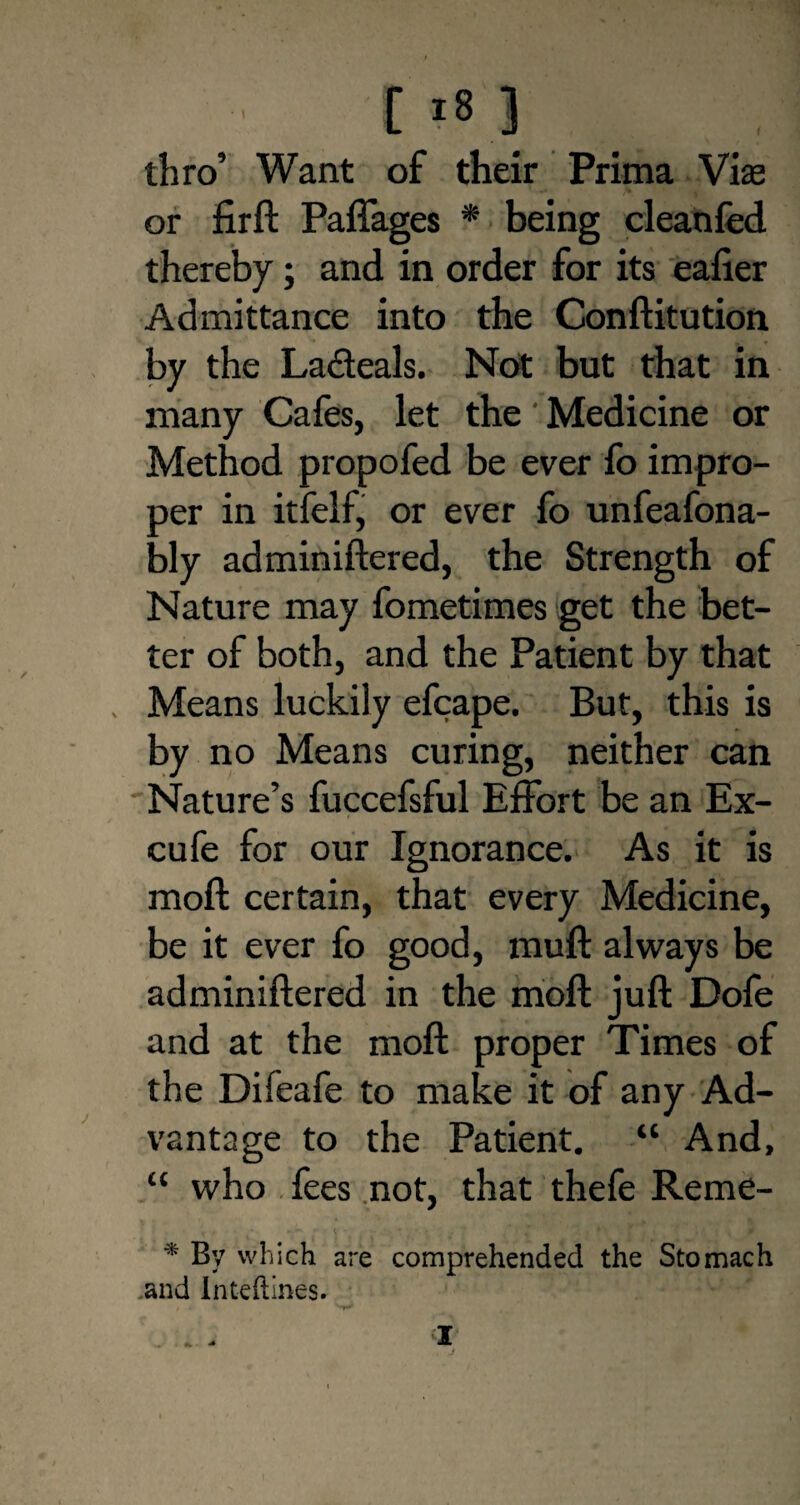 thro’ Want of their Prima Vise or firft Paflages * being cleanfed thereby; and in order for its eafier Admittance into the Conftitution by the La&eals. Not but that in many Cafes, let the' Medicine or Method propofed be ever fo impro¬ per in itfelf, or ever fo unfeafona- bly adminiftered, the Strength of Nature may fometimes get the bet¬ ter of both, and the Patient by that Means luckily efcape. But, this is by no Means curing, neither can Nature’s fuccefsful Effort be an Ex- cufe for our Ignorance. As it is moil certain, that every Medicine, be it ever fo good, muft always be adminiftered in the moft juft Dofe and at the moft proper Times of the Difeafe to make it of any Ad¬ vantage to the Patient. “ And, “ who fees not, that thefe Re me- * By which are comprehended the Stomach and Inteftines. _ . , X