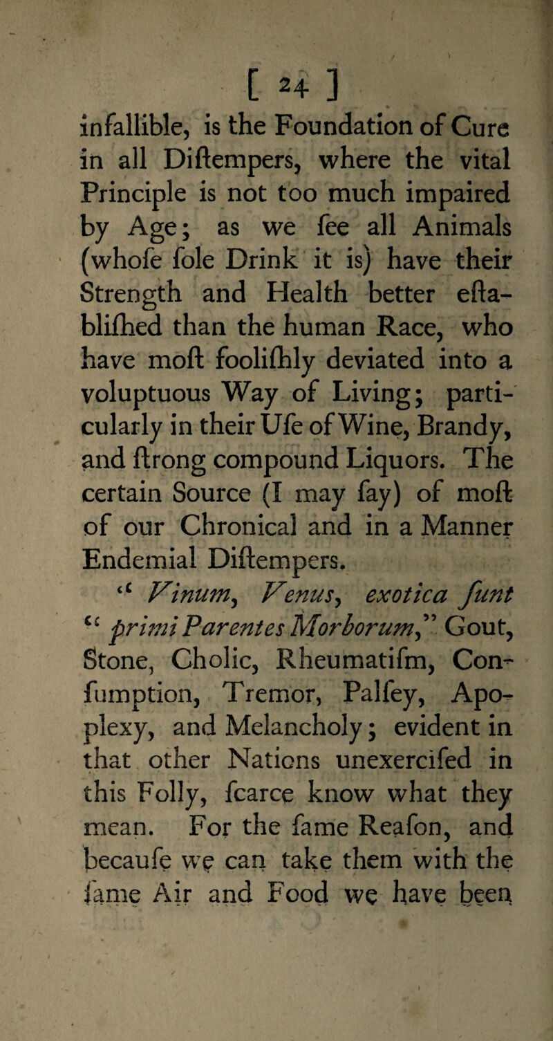 V . c 24 3 infallible, is the Foundation of Cure in all Diftempers, where the vital Principle is not too much impaired by Age; as we fee all Animals (whofe foie Drink it is) have their Strength and Health better efta- blifhed than the human Race, who have moll foolifhly deviated into a voluptuous Way of Living; parti¬ cularly in their Ufe of Wine, Brandy, and ftrong compound Liquors. The certain Source (I may fay) of moft of our Chronical and in a Manner Endemial Diftempers. ‘‘ Vinum, Venus, exotica funt t£ primiParentes Morborum” Gout, Stone, Cholic, Rheumatifm, Com fumption, Tremor, Palley, Apo¬ plexy, and Melancholy; evident in that other Nations unexercifed in this Folly, fcarce know what they mean. For the fame Reafon, and becaufe we can take them with the fame Air and Food we have been