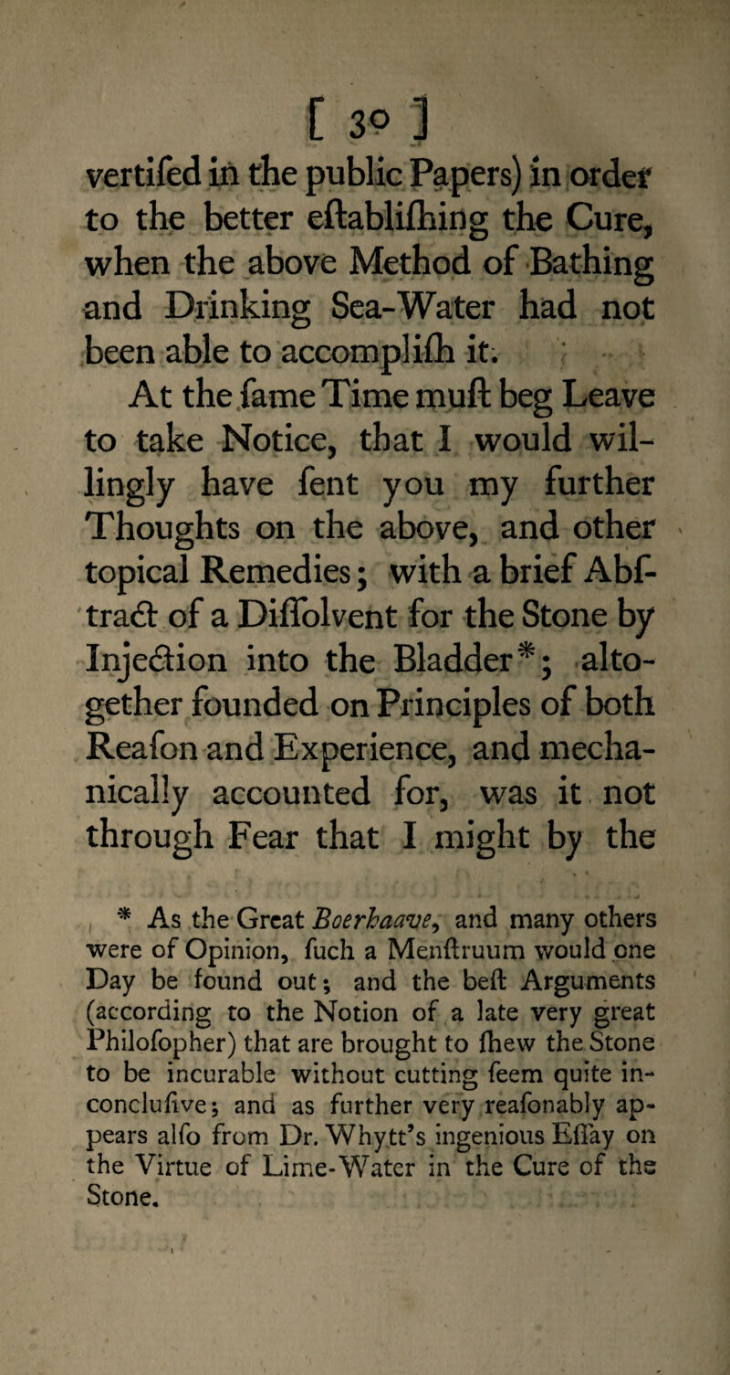 vertifed in the public Papers) in order to the better eftablifhing the Cure, when the above Method of Bathing and Drinking Sea-Water had not been able to accomplifh it. At the fame Time muft beg Leave to take Notice, that I would wil¬ lingly have fent you my further Thoughts on the above, and other topical Remedies; with a brief Abf- tract of a Diffolvent for the Stone by Injection into the Bladder*; alto¬ gether founded on Principles of both Reafon and Experience, and mecha¬ nically accounted for, was it not through Fear that I might by the * As the Great Boerhaave, and many others were of Opinion, fuch a Menftruum would one Day be found out; and the beft Arguments (according to the Notion of a late very great Philofopher) that are brought to fhew the Stone to be incurable without cutting feem quite in- conclufive; and as further very reafonably ap¬ pears alfo from Dr. Whytt’s ingenious Efiay on the Virtue of Lime-Water in the Cure of the Stone.