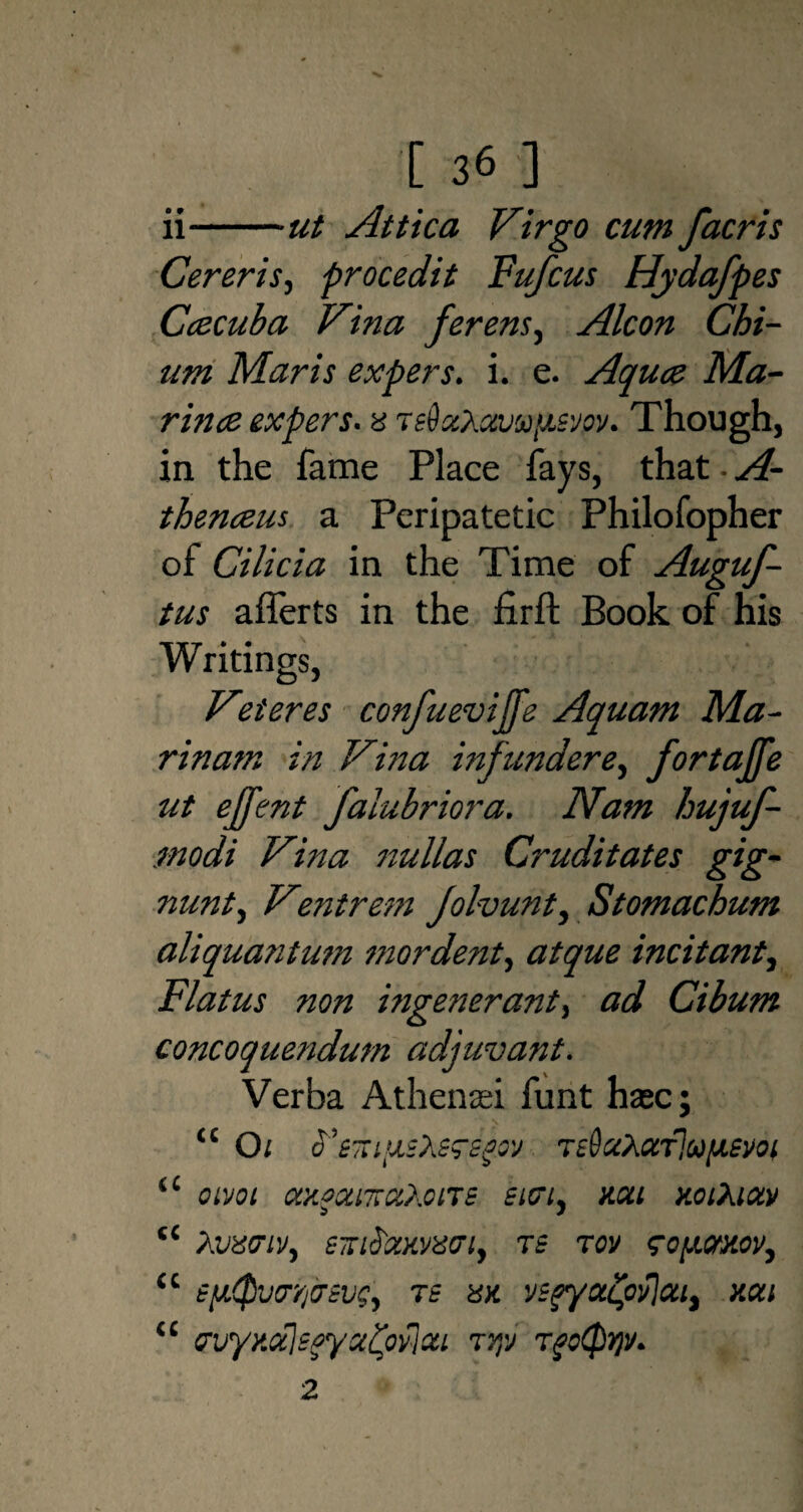 ii-ut Attica Virgo cum facris Cereris, procedit Fufcus Hydafpes Ccecuba Vina ferens, Alcon Chi- um Maris expers. i. e. Aqua Ma¬ rina expers. a ts&xX avu'xsvov. Though, in the fame Place fays, that. A- thenaus a Peripatetic Philofopher of Cilicia in the Time of Auguf- tus afierts in the firfl: Book of his Writings, V-’teres confuevijfe Aquam Ma¬ rin am in Vina infunderfortajfe ut ejfent falubriora. Nam hujuf- modi Vina nullas Cruditates gig- nunt, Ventrem Jolvunt, Stomachum aliquantum mordent, atque incitant, Flatus non mgenerant, ad Cibum concoquendum adjuvant. Verba Athenasi funt hasc; “ Oi o'TsSaXccTlu/xem t£ oivot axoantaXcne siai, non y.oiXiav “ Avxtnv, STriS'mvisaiy re tov ?oy.mov, <l tftQiitrq&evey ts hk vsfyafyflauy xcu u PuyKCcIsayatyvlou tjp Tgotyr)v. 2