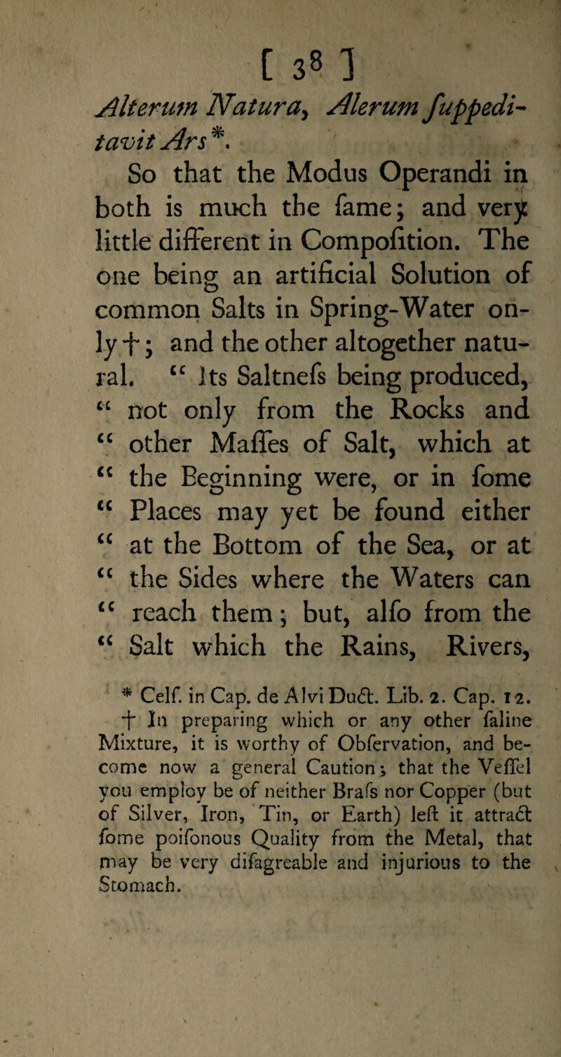 Alterum Natura, Alerum fuppedi- tavit Ars *. So that the Modus Operandi in both is much the fame; and very little different in Compofition. The one being an artificial Solution of common Salts in Spring-Water on¬ ly +; and the other altogether natu¬ ral. “its Saltnefs being produced, “ not only from the Rocks and “ other Maffes of Salt, which at “ the Beginning were, or in fome “ Places may yet be found either “ at the Bottom of the Sea, or at “ the Sides where the Waters can “ reach them; but, alfo from the “ Salt which the Rains, Rivers, * Celf. in Cap, de AIvi Dudf. Lib. 2. Cap. 12. -f In preparing which or any other faline Mixture, it is worthy of Obfervation, and be¬ come now a general Caution; that the Vefiel you employ be of neither Brafs nor Copper (but of Silver, Iron, Tin, or Earth) left it attradt fome poifonous Quality from the Metal, that may be very difagreable and injurious to the Stomach.