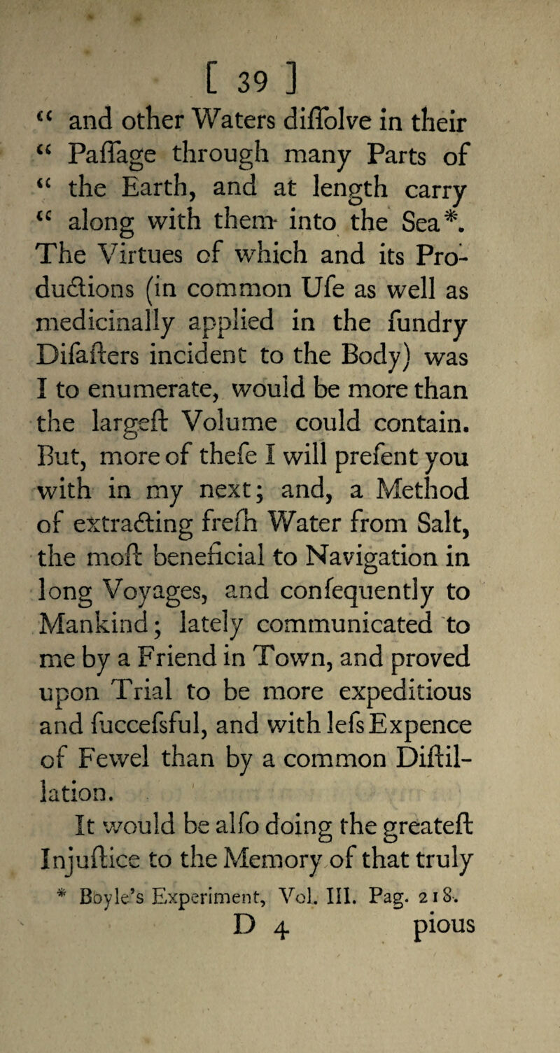 “ and other Waters diflolve in their “ Paffage through many Parts of “ the Earth, and at length carry u along with them- into the Sea*. The Virtues of which and its Pro¬ ductions (in common Ufe as well as medicinally applied in the fundry Difafters incident to the Body) was I to enumerate, would be more than the largeft Volume could contain. But, more of thefe I will prefent you with in my next; and, a Method of extracting frefh Water from Salt, the moft beneficial to Navigation in long Voyages, and confequently to Mankind; lately communicated to me by a Friend in Town, and proved upon Trial to be more expeditious and fuccefsful, and with lefs Expence of Fewel than by a common Diftil- lation. It would be alfo doing the greateft Injuftice to the Memory of that truly * Boyle’s Experiment, Vol. III. Pag. 218-. D 4 pious