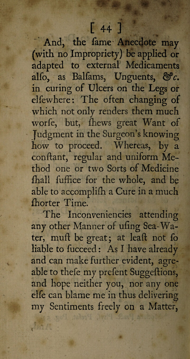 And, the fame- Anecdote may (with no Impropriety) be applied or adapted to external Medicaments alfo, as Balfams, Unguents, &c. in curing of Ulcers on the Legs or elfewhere: The often changing of which not only renders them much worfe, but, fhews great Want of - Judgment in the Surgeon’s knowing how to proceed. Whereas, by a con riant, regular and uniform Me¬ thod one or two Sorts of Medicine fhall fuffice for the whole, and be able to accomplifh a Cure in a much fhorter Time. The Inconveniencies attending any other Manner of uling Sea-Wa¬ ter, mull be great; at leaf!: not fo liable to fucceed: As I have already and can make further evident, agre- able to thefe my prefent Suggeftions, and hope neither you, nor any one elfe can blame me in thus delivering my Sentiments freely on a Matter,