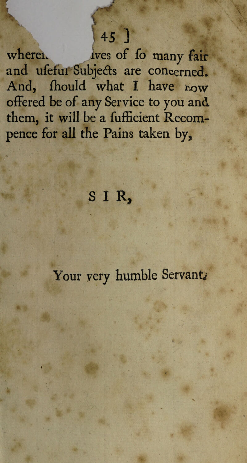 - . - x1 * ' - V Xk 45 ] wherein ives of fo many fair and ufehn Subjects are concerned. And, fhould what I have tow offered be of any Service to you and them, it will be a fufficient Recom- pence for all the Pains taken by, i S I R, Your very humble Servants I l m •WT;