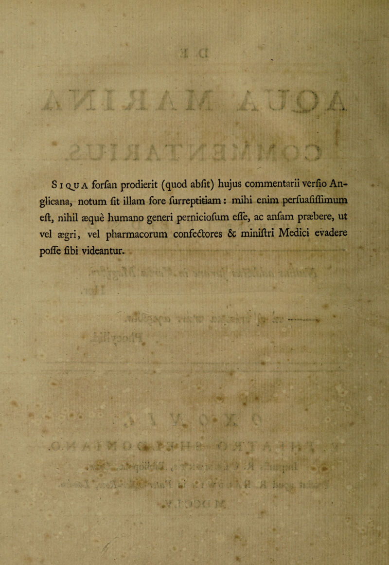 S i qjj a forfan prodierit (quod abfit) hujus commentarii verfio An- glicana, notum fit illam fore furreptitiam: mihi enim perfuafifiimum eft, nihil aeque humano generi perniciofum efle, ac anfam praebere, ut vel aegri, vel pharmacorum confe&ores & miniftri Medici evadere polfe fibi videantur.