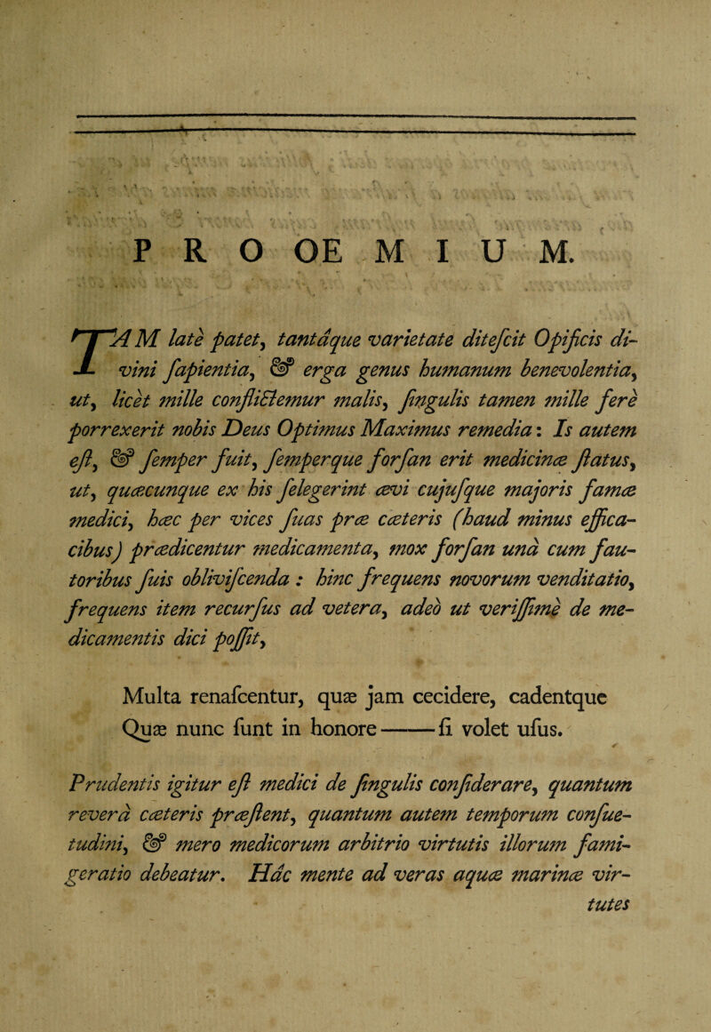 P R O OE M I U M. T~A M late patet, tantaque varietate ditefcit Opificis di¬ vini fapientia, & erga genus humanum benevolentia, ut, licet mille conjliSlemur malis, Jingulis tamen mille fere porrexerit nobis Deus Optimus Maximus remedia: Is autem ejl, £§? femper fuit, femperque forfan erit medicince flatus^ ut) quacunque ex his felegerint cevi cujufque majoris famce medici) hcec per vices fuas pree eat er is (haud minus effica¬ cibus) pradicentur medicamenta, mox forfan und cum fau¬ toribus fuis oblivifeenda : hinc frequens novorum venditatiO) frequens item recurfus ad vetera, adeo ut veriffime de me¬ dicamentis dici poffiit) Multa renafeentur, quae jam cecidere, cadentque Quae nunc funt in honore-ii volet ufus. Prudentis igitur ef medici de fngulis confderare, quantum revera cceteris praftent, quantum autem temporum confue- tudini) & mero medicorum arbitrio virtutis illorum fami¬ geratio debeatur. Hac mente ad veras aquee marince vir¬ tutes