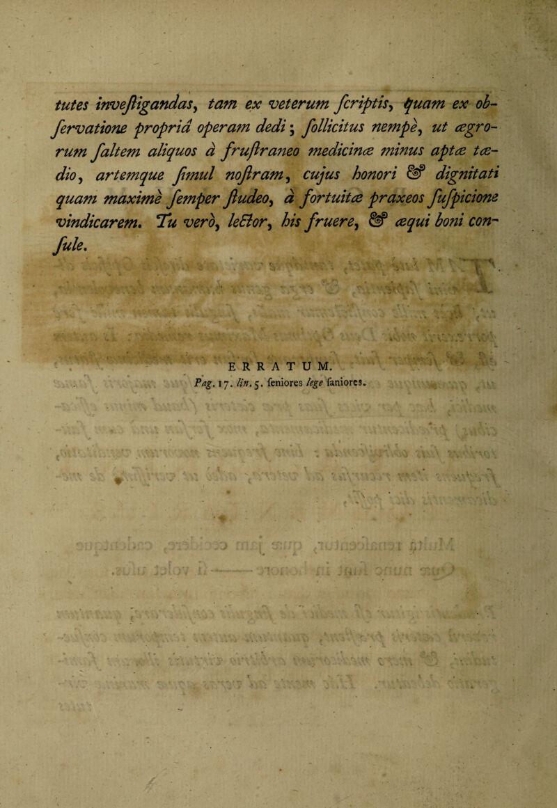 tutes invejligandas, tam ex veterum jcriptis, quam ex ob- fervatione propria operam dedi; Jbllicitus nempe, ut cegro- rum faltem aliquos a fruftraneo medicince minus apta; tce- dio, artemque Jimul nojlram, cujus honori & dignitati quam maxime femper Jludeo, a fortuita; praxeos fufpicione vindicarem. Tu vero, leSlor, his j'ruere, eequi boni con~ fule. ERRATUM. ’ » * 0 • Pag, 17. lin. 5. feniores lege faniores* c \ * •' . *