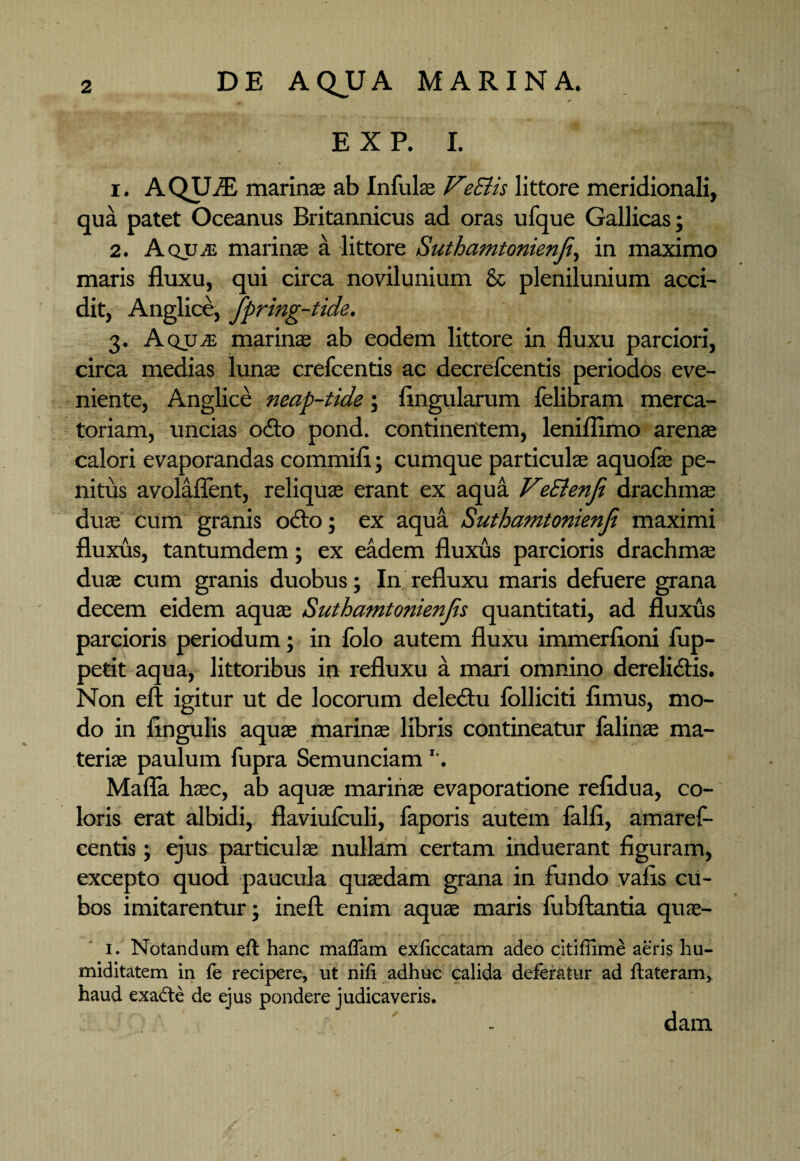✓ E X P. I. 1. AQUiE marinas ab Infulae VeSiis littore meridionali, qua patet Oceanus Britannicus ad oras ufque Gallicas; 2. Aquje marinae a littore Suthamtonienji, in maximo maris fluxu, qui circa novilunium & plenilunium acci¬ dit, Anglice, Jpring-tide. 3. AqujE marinas ab eodem littore in fluxu parciori, circa medias lunas crefcentis ac decrefcentis periodos eve¬ niente, Anglice neap-tide; lingularum felibram merca¬ toriam, uncias odo pond. continentem, leniflimo arenas calori evaporandas commifi; cumque particulae aquofas pe¬ nitus avolaflent, reliquae erant ex aqua VeSienfi drachmae duae cum granis odo; ex aqua Suthamtonienji maximi fluxus, tantumdem; ex eadem fluxus parcioris drachmae duae cum granis duobus; In refluxu maris defuere grana decem eidem aquae Suthamtonienjs quantitati, ad fluxus parcioris periodum; in folo autem fluxu immerfloni fup- petit aqua, littoribus in refluxu a mari omnino derelidis. Non eft igitur ut de locorum deledu folliciti fimus, mo¬ do in fingulis aquae marinae libris contineatur falinae ma¬ terias paulum fupra SemunciamI-. Mafla haec, ab aquae marinae evaporatione refidua, co¬ loris erat albidi, flaviufculi, faporis autem falfi, amaref- centis; ejus particulas nullam certam induerant figuram, excepto quod paucula quaedam grana in fundo vafis cu¬ bos imitarentur; ineft enim aquae maris fubftantia quae- 1. Notandum eft hanc maflam exficcatam adeo citiffime aeris hu- miditatem in fe recipere, ut nifi adhuc calida deferatur ad ftateram, haud exacte de ejus pondere judicaveris. dam