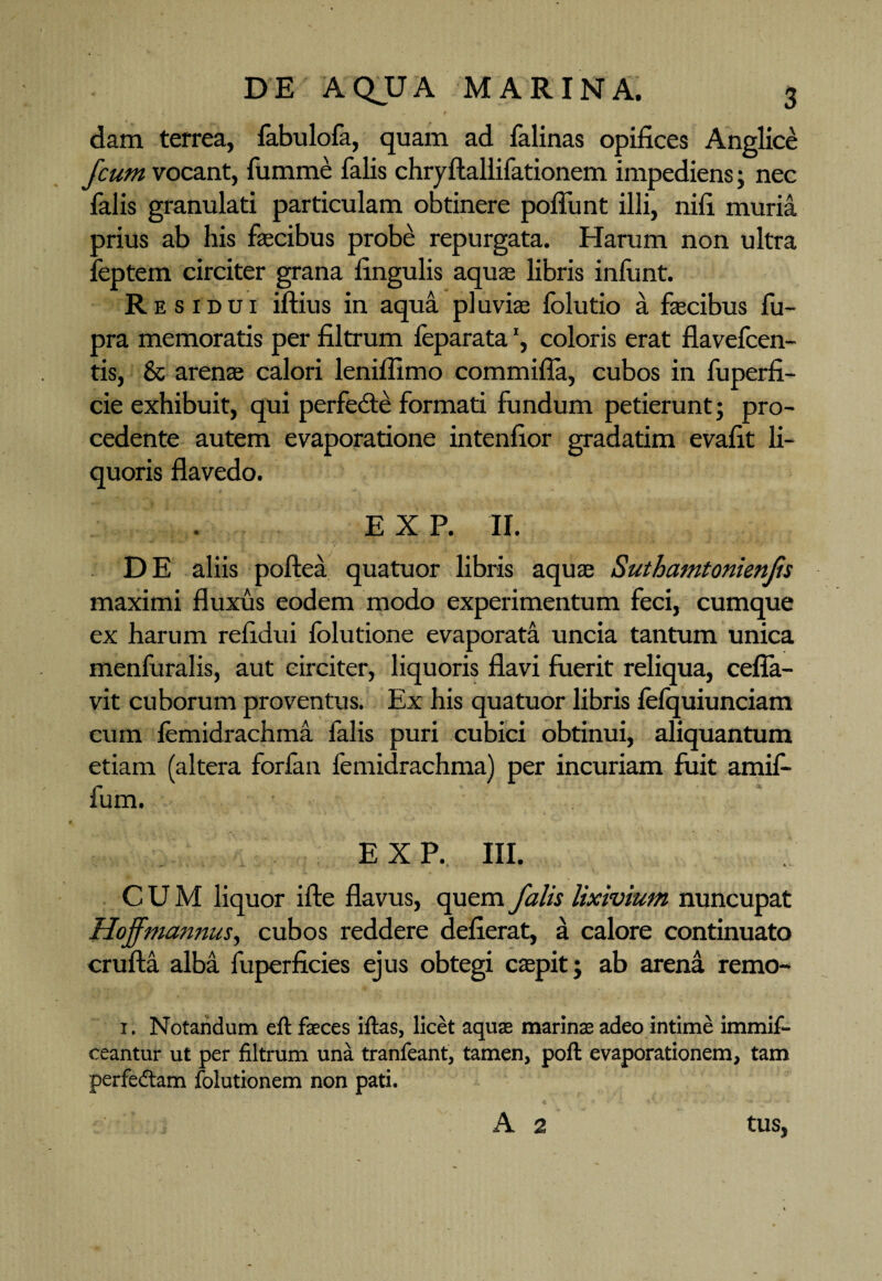 dam terrea, fabulofa, quam ad falinas opifices Anglice fcum vocant, fumme falis chryftallifationem impediens; nec falis granulari particulam obtinere poliunt illi, nifi muria orius ab his faecibus probe repurgata. Harum non ultra eptern circiter grana lingulis aquae libris infunt. Res idui iftius in aqua pluviae folutio a faecibus fu- pra memoratis per filtrum feparata', coloris erat flavefcen- tis, & arenae calori leniflimo commiffa, cubos in fuperfi- cie exhibuit, qui perfedte formati fundum petierunt; pro¬ cedente autem evaporatione intenfior gradatim evafit li¬ quoris flavedo. E X P. II. DE aliis poftea quatuor libris aquae Suthamtonienjis maximi fluxus eodem modo experimentum feci, cumque ex harum refidui folutione evaporata uncia tantum unica menfuralis, aut circiter, liquoris flavi fuerit reliqua, cefia- vit cuborum proventus. Ex his quatuor libris lefquiunciam cum lemidrachma falis puri cubici obtinui, aliquantum etiam (altera forfan lemidrachma) per incuriam fuit amif- fum. EXP. III. CUM liquor ifte flavus, quem falis lixivium nuncupat Hoffmannus, cubos reddere defierat, a calore continuato crufta alba fuperficies ejus obtegi caepit; ab arena remo- 1. Notandum eft faeces iftas, licet aquae marinae adeo intime immif- ceantur ut per filtrum una tranfeant, tamen, poft evaporationem, tam perfedtam folutionem non pati. A 2 tus,