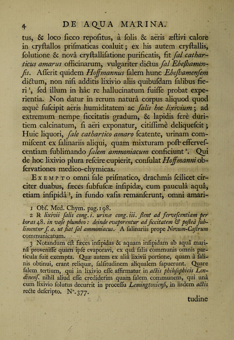 tus, 8c loco ficco repofitus, a folis & aeris seftivi calore in cryftallos prifmaticas coaluit; ex his autem cryftallis, folutione Sc nova cryftallifatione purificatis, fit fal cathar- ticus amarus officinarum, vulgariter didtus fal Ebefamen- fs. Affer it quidem Hoffmannus falem hunc Ebefhamenfem dictum, non nifi additis lixivio aliis quibufdam falibus fie¬ ri ', fed illum in hac re hallucinatum fuiffe probat expe¬ rientia. Non datur in rerum natura corpus aliquod quod seque fufcipit aeris humiditatem ac falis hoc lixivium; ad extremum nempe ficcitatis gradum, & lapidis fere duri¬ tiem calcinatum, fi aeri exponatur, citiffime deliquefcit; Huic liquori, fale cathartico amaro fcatente, urinam com- mifcent ex falinariis aliqui, quam mixturam pofb effervef- centiam fublimando falem ammoniacum conficiunt1. Qui de hoc lixivio plura refcire cupierit, confulat Hoffmanni ob- fervationes medico-chymicas. Exempto omni fale prifmatico, drachmis fcilicet cir¬ citer duabus, faeces fubfufcae infipidae, cum paucula aqua, etiam inlipida3, in fundo vafis remanferunt, omni amari- 1 Obf. Med. Chym. pag.198. ’** .. 2 R lixivii falis cong. i. urince cong. i ii. Jient ad fervefcentiam per , horas fi. in vafe plumbeo: deinde evaporentur adfecit at em & pofiea jub- limentnr f. a. ut fiat Jal ammoniacus. A falinariis prope Novum-Cajirum communicatum. • 3 Notandum eft faeces infipidas & aquam infipidam ab aqua mari¬ na proveniffe quam ipfe evaporavi, ex qua falis communis omnis par¬ ticula fuit exempta. Quae autem ex alia lixivii portione, quam a fali- nis obtinui, erant reliquae, falfitudinem aliqualem fapuerunt. Quare falem tertium, qui in lixivio effe affirmatur in aBis philojbphicis Lon- dinenf. nihil aliud effe crediderim quam falem communem, qui una cum lixivio folutus decurrit in proceffu Lemingtonienfiy in iisdem abhs re£te deferipto. ^.377. » tudine