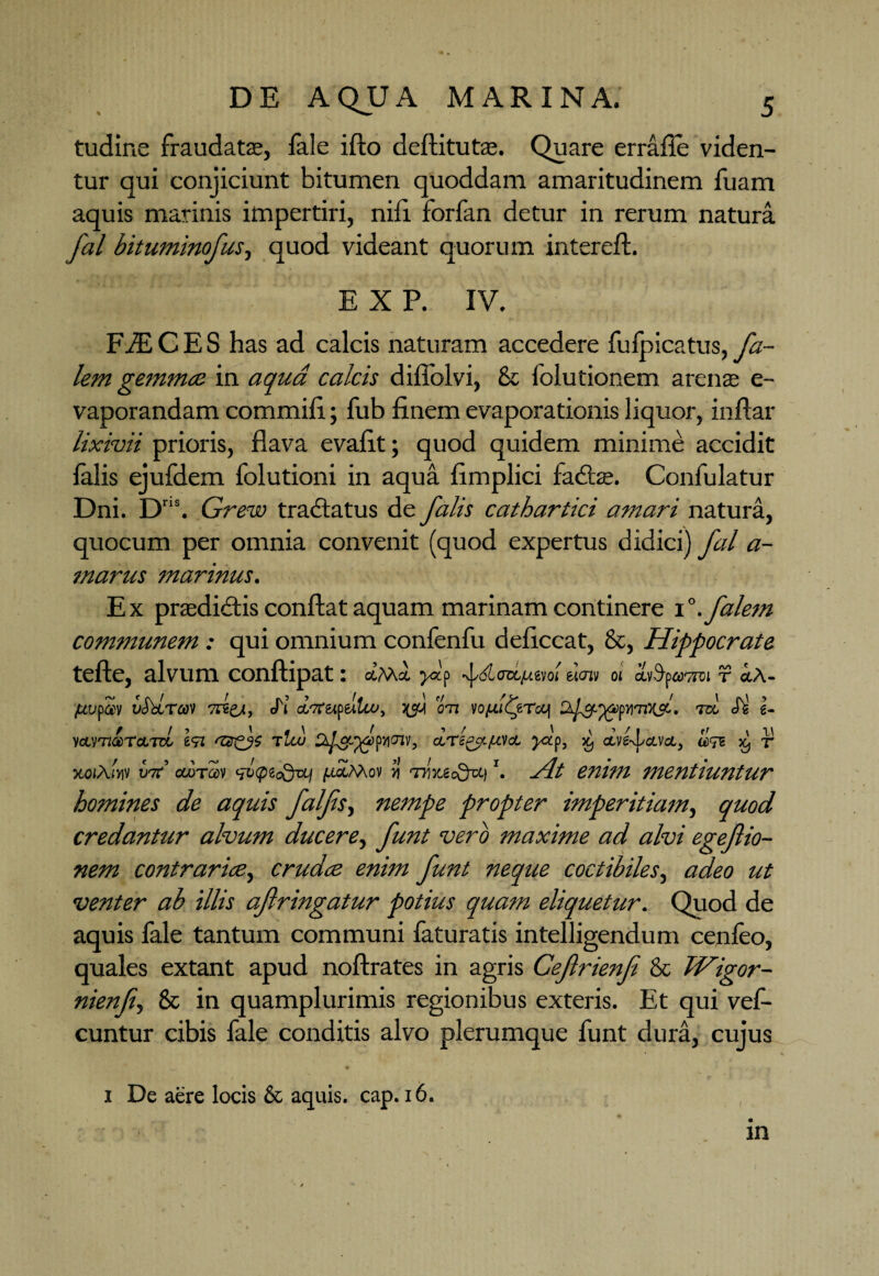 tudine fraudatas, fale ifto deftitutas. Quare errafle viden¬ tur qui conjiciunt bitumen quoddam amaritudinem fuam aquis marinis impertiri, nili forfan detur in rerum natura fal bituminofus, quod videant quorum intereft. E X P. IV. FiECES has ad calcis naturam accedere fufpicatus, fa- lem gemmee in aqua calcis diflblvi, & folutionem arenas e- vaporandam commiii; fub finem evaporationis liquor, inftar lixivii prioris, flava evafit; quod quidem minime accidit falis ejufdem folutioni in aqua fimplici fadtas. Confulatur Dni. Dr,s. Grew tradlatus de falis cathartici amari natura, quocum per omnia convenit (quod expertus didici) fal a- marus marinus. Ex prasdi&is conflat aquam marinam continere 1 °.falem communem : qui omnium confenfu deficcat, &, Hippocrate tefte, alvum conftipat: ctM& fi pdcrctpivJ dm 01 liifUTroi r cL\- pvpav Ga.ra'i Ji cwrapeilu>, f tm wpftToq iri <Jg i- vcimccTcLTzl t<n azfs rlw », dri^pta. fp, x, dtfojci, ^ r jtoiAw 1wr’ ooTfflv fxpiodvq /.ictMo» y\ tiijc«cQu) ’. jit enim mentiuntur homines de aquis falfis, nempe propter imperitiam, quod credantur alvum ducere, funt vero maxime ad alvi egeftio- nem contrarice, crudee enim funt neque coctibiles, adeo ut venter ab illis afringatur potius quam eliquetur. Quod de aquis fale tantum communi faturatis intelligendum cenfeo, quales extant apud noftrates in agris Cefrienf & Wigor- nienfi, & in quamplurimis regionibus exteris. Et qui vef- cuntur cibis fale conditis alvo plerumque funt dura, cujus 1 De aere locis & aquis, cap. 16. in