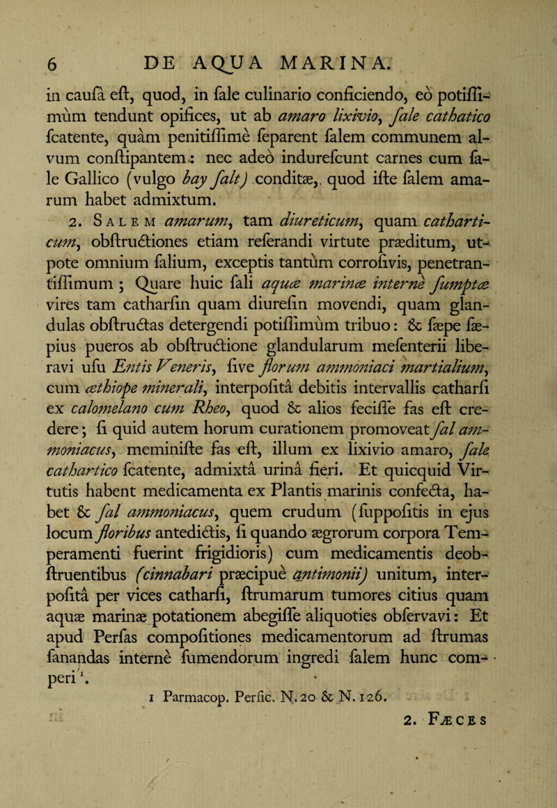 in caufa eft, quod, in fale culinario conficiendo, eo potifli- mum tendunt opifices, ut ab amaro lixivio., fale cathatico fcatente, quam penitiffime feparent falem communem al¬ vum conftipantem: nec adeo indurefcunt carnes cum la- le Gallico (vulgo bay falt) condite,, quod ifte falem ama¬ rum habet admixtum. 2. Salem amarum, tam diureticum, quam catharti- cum, obftrudtiones etiam relerandi virtute praeditum, ut- pote omnium falium, exceptis tantum corrofivis, penetran- tiflimum ; Quare huic fali aquce marinos interne flumptcs vires tam catharfin quam diurefin movendi, quam glan¬ dulas obftru&as detergendi potifiimum tribuo: & faepe fie- pius pueros ab obftrudtione glandularum melenterii libe¬ ravi ufu Entis Vieneris, five florum ammoniaci martialium, cum cethiope minerali, interpofita debitis intervallis catharfi ex calomelano cum Rbeo, quod & alios fecifie fas eft cre¬ dere ; fi quid autem horum curationem promoveat flal am- moniacus, meminifte fas eft, illum ex lixivio amaro, fale cathartico fcatente, admixta urina fieri. Et quicquid Vir¬ tutis habent medicamenta ex Plantis marinis confe&a, ha¬ bet & flal ammoniacus, quem crudum (fiippofitis in ejus locum floribus antedicfis, fi quando agrorum corpora Tem- aeramenti fuerint frigidioris) cum medicamentis deob- fruentibus (cinnabari praecipue antimonii) unitum, inter¬ pofita per vices catharfi, ftrumarum tumores citius quam aquae marinae potationem abegifle aliquoties obfervavi: Et apud Perfas compofitiones medicamentorum ad ftrumas fanandas interne fumendorum ingredi falem hunc com- • peri’. i Parmacop. Perfic. N. 20 & N. 126. 2. Faeces