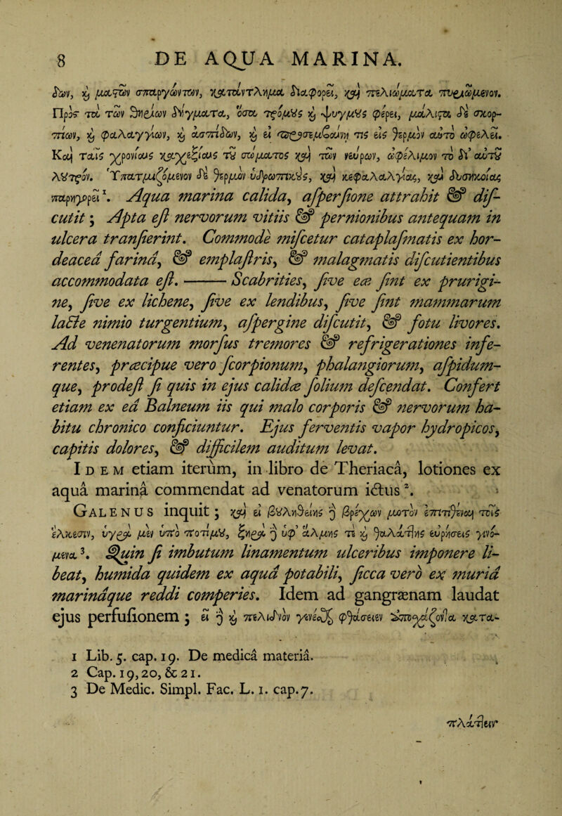 >9 <mpyavTWv, 7jtmvrA/i/^t apopei, >&j 7rt\i®/Jcc,TcL TW&Zpuevoy. npk to rav S^yjj&Tct) om 'Pgo/LtVs *, ^vyptes (pepei, puJbAi^ Si axop- vnav, % (pcLAcLyy.av, ^ iaTnhw, s£ e* 'Ztr&oi/u&ouiM ti$ eb Jsp^twv owto a(peAel. Kaj Teus yyovious x$Lyjtycu$ t5 myjvm tSv y&Jpajy, dpeAiptov ro $\ otoTV AV^ov. Y7ra.Tpu£opLtw «ft® ^sppwv ic/Ji)«7nx.^, ^ Mp&AcLAyiat, vfi Shomoia; yrapn^pp&i1. Aqua marina calida, afperfione attrahit & dif- cutit; £/? nervorum vitiis & pernionibus antequam in ulcera tranjierint. Commode mifcetur cataplafmatis ex hor¬ deacea farina, emplafris, malagmatis difcutientibus accommodata efi.-Scabrities, y/W y&z/ prurigi- yzw ex lichene, five ex lendibus, five fint mammarum laEle nimio turgentium, afpergine difcutit, livores. venenatorum morfus tremores {§P refrigerationes infe¬ rentes, prcecipue vero fcorpionum, phalangiorum, afpidum- que, prodefl fi quis in ejus calidce folium defcendat. Confert etiam ex ea Balneum iis qui malo corporis & nervorum ha¬ bitu chronico conficiuntur. Ejus ferventis vapor hydropicos, capitis dolores, difficilem auditum levat. Idem etiam iterum, in libro de Theriaca, lotiones ex aqua marina commendat ad venatorum idtus2. Galenus inquit j ^ ei j8vA>$&(yi$ 3 /xorov e7m$svotj tcTs gA&ecnv, ptgy t/To q u<p’ aA^tvis x, ^sLAdurfos vuftiS yivo- ^evct3. £%uin fi imbutum linamentum ulceribus imponere li¬ beat^ humida quidem ex aqua potabili, yfcc# wr# ex muria marinaque reddi comperies. Idem ad gangraenam laudat ejus perfufionem 5S]^, TreAtotvov ysvg<\)£ (pfi,<nw la 1 Lib. 5. cap. 19. De medica materia, 2 Cap. 19,20, & 21. 3 De Medie. Simpl. Fac. L. 1. cap.7. ttAcctIkv*