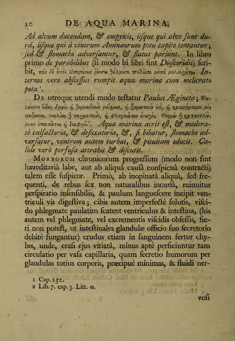 Ad alvum ducendam, empyicis, iifque qui alvo funt du¬ ra., iifque qui a vinorum Aminceorum potu capite tentantur; fed & Jlomacho adverfantur, & flatus pariunt. In libro primo de parabilibus (li modo hi libri fint Diofcoridis) fcri- bit, to? Jg evTc? pycxybt zzroSzKm, fiim fJLiXingJsCd* Iw^ ternos vero abfcejjus rumpit aqua 77/iarina cum 7nelicrato pota \ D e utroque utendi modo teftatur Paulus JRgineta ; ©&- ?J.cjiqv ufoz)p Xj %ppcc</lr/Jv jueleJteoe, x, idi, 59 Y&YApofAd.vm /uh 7n.nfA.im, YciXictt q m^JCTT/Cov, xj (pXiyfA.knxtA cacojy. ©ep^v 3 y&tcwtW- uwy iTnoTiuTat >9 5xcccpopei .Aqua 7narina acris ejl> & tnodera- te calfaSloria, & dejiccatoria, Ji bibatur, Jlomacho ad- verfatur, ventrem aute7n turbat, pituita7n educit. C#- /wfe perfufa attrahit & djcutit. ; m orborum chronicorum progreffum (modo non fint haereditaria labe, aut ab aliqua caufa confpicua contrafti) talem effe fulpicor. Primo, ab inopinata aliqua, fed fre¬ quenti, de rebus fex non naturalibus incuria, minuitur perfpiratio infenfibilis, & paulum languefcere incipit ven¬ triculi vis digeftiva; cibis autem imperfefte folutis, vifci- do phlegmate paulatim fcatent ventriculus & inteftina, (his autem vel phlegmate, vel excrementis vifcidis obfeffis, fie¬ ri non poteft, ut inteftinales glandulas officio fuo lecretorio debite fungantur) crudus etiam in fanguinem fertur chy¬ lus, unde, crafi ejus vitiata, minus apte perficiuntur tam circulatio per vafa capillaria, quam fecretio humorum per glandulas totius corporis, praecipue minimas, & fluidi ner- 1 Cap. 152. 2 Lib.7. cap. 3. Litt. 0. vofi /
