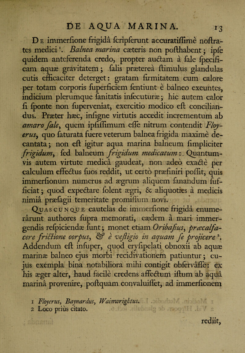 D e immerfione frigida fcripferunt accuratiffime noftra- tes medici ’. Balnea marina caeteris non pofthabent; ipfe quidem anteferenda credo, propter auctam a fale fpecifi- cam aquae gravitatem ; (alis praeterea ftimulus glandulas cutis efficaciter deterget: gratam firmitatem cum calore per totam corporis fuperficiem fentiunt e balneo exeuntes, indicium plerumque fanitatis infecuturae; hic autem calor fi fponte non fuperveniat, exercitio modico eft concilian¬ dus. Praeter haec, infigne virtutis accedit incrementum ab amaro fale> quem ipfiffimum efle nitrum contendit Floy- erus, quo faturata fuere veterum balnea frigida maxime de¬ cantata; non eft igitur aqua marina balneum fimpliciter frigidum, fed balneum frigidum medicatum :. Quantum¬ vis autem virtute medica gaudeat, non adeo exadte per calculum effectus fuos reddit, ut certo praefiniri poffit, quis immerfionum numerus ad aegrum aliquem fanandum luf- ficiat; quod expedtare folent aegri, & aliquoties a medicis nimia prasfagii temeritate promifiiim novi. Quas c u n qjj e cautelas de immerfione frigida enume¬ rarunt authores fupra memorati, eaedem a mari immer¬ gendis refpiciendae funt; monet etiam Oribafius, prcecalfa- cere friElione oorpus, & e vefligio in aquam fe projicerez. Addendum eft infuper, quod eryfipelati obnoxii ab aquae marinae balneo ejus morbi recidivationem patiuntur; cu¬ jus exempla bina notabiliora mihi contigit obfervafle: ex his asger alter, haud facile credens affectum iftum ab aqua marina provenire, poftquam convaluiffet, ad immerfionem 1 Floyerus, Baynardus, Wainwrightus. 2 Loco prius citato. rediit,