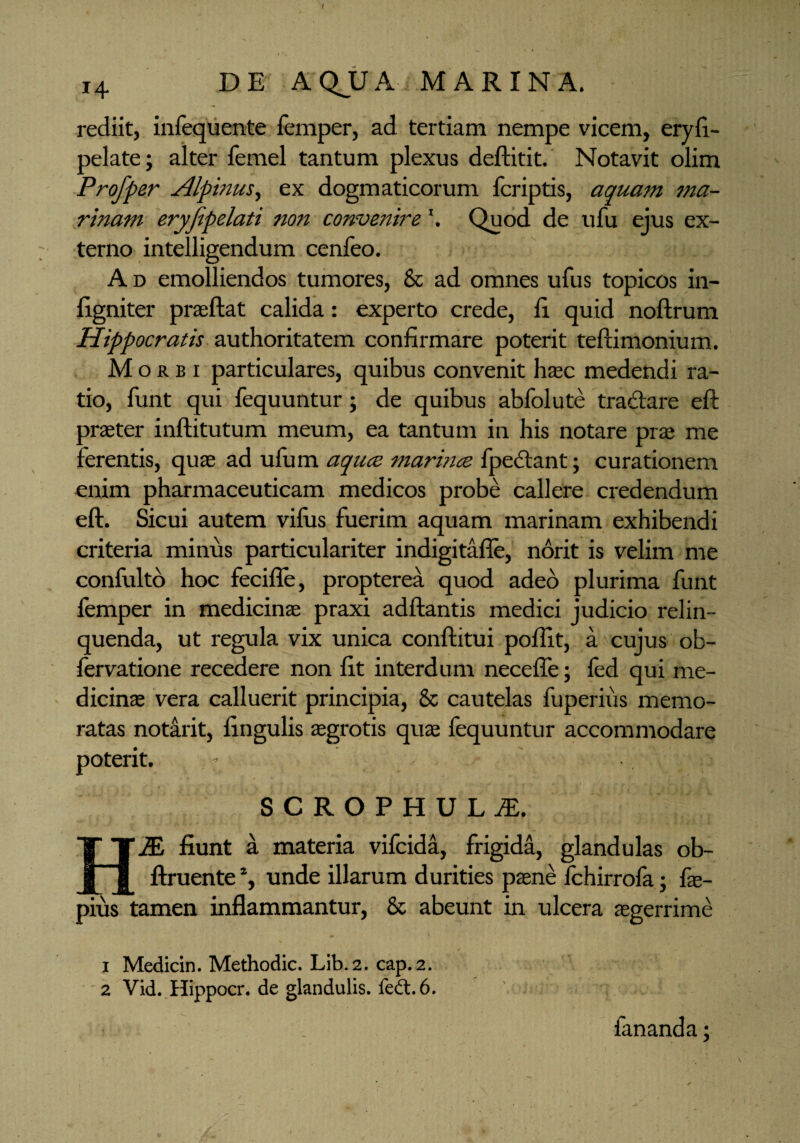 i4 DE AQJJA MARINA. rediit, infequente femper, ad tertiam nempe vicem, eryfi- pelate; alter femel tantum plexus deftitit. Notavit olim Profper Alpinus, ex dogmaticorum fcriptis, aquam ma¬ rinam eryfipelati non convenire \ Quod de ufu ejus ex¬ terno intelligendum cenfeo. A d emolliendos tumores, & ad omnes ufus topicos in- figniter praeftat calida: experto crede, E quid noftrum Hippocratis authoritatem confirmare poterit teftimonium. Morbi particulares, quibus convenit haec medendi ra¬ tio, funt qui fequuntur; de quibus abfolute tradare eft praeter inftitutum meum, ea tantum in his notare prae me ferentis, quas ad ufum aqucs marince fpedant; curationem enim pharmaceuticam medicos probe callere credendum eft. Sicui autem vilus fuerim aquam marinam exhibendi criteria minus particulariter indigitafle, norit is velim me confulto hoc fecifle, propterea quod adeo plurima funt femper in medicinae praxi adftantis medici judicio relin¬ quenda, ut regula vix unica conftitui poftit, a cujus ob- fervatione recedere non fit interdum necefie; led qui me¬ dicinae vera calluerit principia, & cautelas fuperius memo¬ ratas notirit, lingulis aegrotis qua; fequuntur accommodare poterit. SCROPHULdL HM fiunt a materia vifcida, frigida, glandulas ob- ftruente % unde illarum durities paene fchirrofa; fae- pius tamen inflammantur, & abeunt in ulcera aegerrime i Medicin. Methodic. Lib.2. cap.2. 2 Vid. Hippocr, de glandulis. fe&.6. , *i i - . fananda;