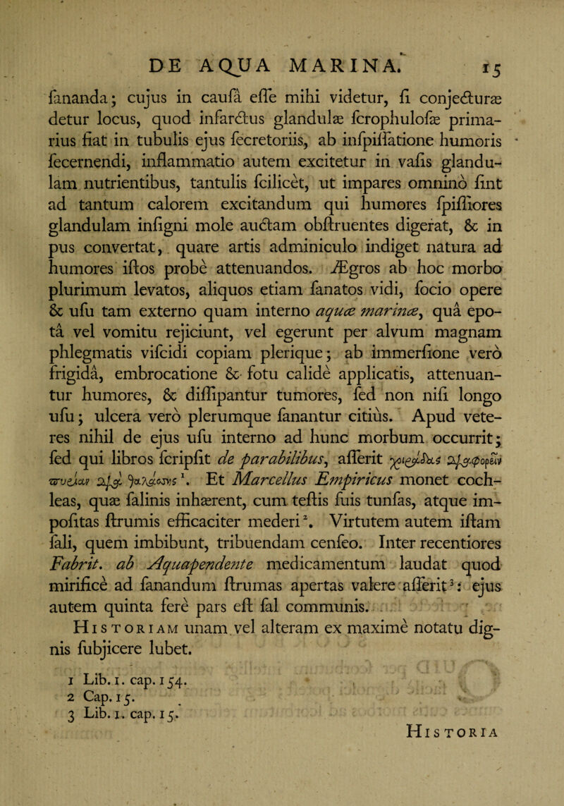 fananda; cujus in caufa efle mihi videtur, ii conje&ura: detur locus, quod infarctus glandulae fcrophulofa prima¬ rius fiat in tubulis ejus fecretoriis, ab infpiflatione humoris fecernendi, inflammatio autem excitetur in vafis glandu¬ lam nutrientibus, tantulis fcilicet, ut impares omnino fint ad tantum calorem excitandum qui humores fpiffiores glandulam infigni mole auctam obftruentes digerat, & in pus convertat, quare artis adminiculo indiget natura ad humores iftos probe attenuandos. flEgros ab hoc morbo plurimum levatos, aliquos etiam fanatos vidi, focio opere & ufu tam externo quam interno aqucz marince, qua epo¬ ta vel vomitu rejiciunt, vel egerunt per alvum magnam phlegmatis vifcidi copiam plerique; ab immerfione vero frigida, embrocatione & fotu calide applicatis, attenuan¬ tur humores, & diflipantur tumores, fed non nifi longo ufu; ulcera vero plerumque limantur citius. Apud vete¬ res nihil de ejus ufu interno ad hunc morbum occurrit; led qui libros fcripfit de parabilibus, aflerit 6?w •arvdav Et Marcellus Empiricus monet coch¬ leas, quae falinis inhaerent, cum teftis fuis tunfas, atque im¬ politas ftrumis efficaciter mederi2. Virtutem autem iftam fali, quem imbibunt, tribuendam cenfeo. Inter recentiores Fabrit. ab Aquapendente medicamentum laudat quod mirifice ad fanandum ffrumas apertas valere aflerit3: ejus autem quinta fere pars eft lal communis. H istoriam unam vel alteram ex maxime notatu dig¬ nis fubjicere lubet. x Lib. 1. cap. r54- 2 Cap. 15. 3 Lib. 1. cap. 15. His TORIA