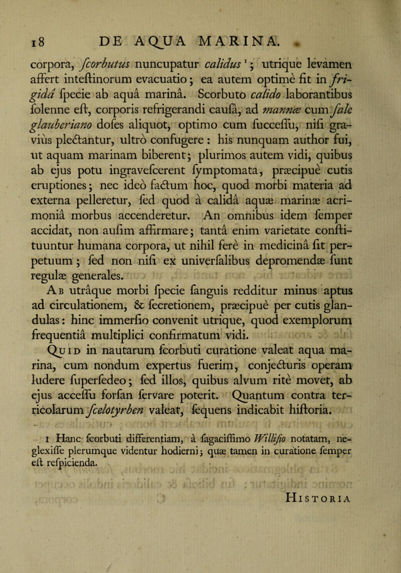 corpora, fcorbutus nuncupatur calidus1; utrique levamen affert inteftinorum evacuatio; ea autem optime fit in fri¬ gida fpecie ab aqua marina. Scorbuto calido laborantibus folenne eft, corporis refrigerandi caufa, ad mannce cum f ale glauberiano dofes aliquot, optimo cum fucceflu, nifi gra¬ vius pledfantur, ultro confugere : his nunquam author fui, ut aquam marinam biberent; plurimos autem vidi, quibus ab ejus potu ingravefcerent fymptomata, praecipue cutis eruptiones; nec ideo fadtum hoc, quod morbi materia ad externa pelleretur, fed quod a calida aquae marinae acri¬ monia morbus accenderetur. An omnibus idem femper accidat, non aufim affirmare; tanta enim varietate confti- tuuntur humana corpora, ut nihil fere in medicina fit per¬ petuum ; fed non nifi ex univerfalibus depromendae funt regulae generales. Ab utraque morbi fpecie fanguis redditur minus aptus ad circulationem, & fecretionem, praecipue per cutis glan¬ dulas : hinc immerfio convenit utrique, quod exemplorum frequentia multiplici confirmatum vidi. Qui d in nautarum fcorbuti curatione valeat aqua ma¬ rina, cum nondum expertus fuerim, conjedturis operam ludere fuperfedeo; fed illos, quibus alvum rite movet, ab ejus acceffu forfan fervare poterit. Quantum contra ter¬ ricolarum fcelotyrben valeat, fequens indicabit hiftoria. i Hanc fcorbuti differentiam, a fagaciffimo Willifio notatam, ne- glexiffe plerumque videntur hodierni; qua; tamen in curatione femper eft refpicienda. j ■ d '!' ' , , ’} i. ’ •••'_< ) ' ! ■ : ' , 1 V ' ' '' 1 : Historia i