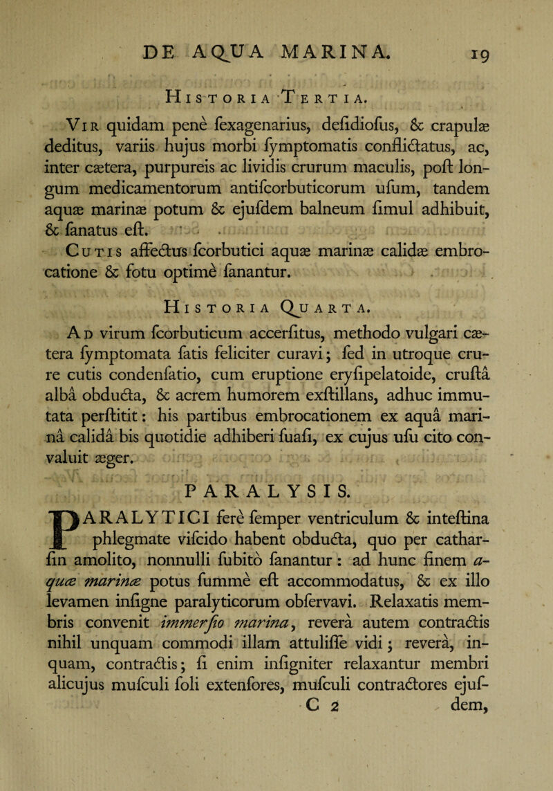 H1 st oria-Tertia. Vir quidam pene fexagenarius, defidiofus, & crapulae deditus, variis hujus morbi fymptomatis conflictatus, ac, inter caetera, purpureis ac lividis crurum maculis, poft lon¬ gum medicamentorum antilcorbuticorum ufum, tandem aquae marinae potum & ejufdem balneum flmul adhibuit, 8c fanatus eft. * ■ Cutis affectus fcorbutici aquae marinae calidae embro- catione & fotu optime fanantur. Historia Qju arta. A d virum fcorbuticum accerfltus, methodo vulgari cae- tera lymptomata fatis feliciter curavi; fcd in utroque cru¬ re cutis condenfatio, cum eruptione eryflpelatoide, crufta alba obducta, & acrem humorem exftillans, adhuc immu¬ tata perftitit: his partibus embrocationem ex aqua mari¬ na calida bis quotidie adhiberi fuafl, ex cujus ufu cito con¬ valuit aeger. PARALYSIS. ARALYTICI fere femper ventriculum & inteftina phlegmate vifcido habent obducta, quo per cathar- fin amolito, nonnulli fubito fanantur: ad hunc finem a- quce marince potus fumme eft accommodatus, & ex illo levamen infigne paralyticorum oblervavi. Relaxatis mem¬ bris convenit immerfio marina, revera autem contradis nihil unquam commodi illam attulifie vidi; revera, in¬ quam, contradis; fi enim infigniter relaxantur membri alicujus mufculi foli extenfores, mufculi contradores ejuf- C 2 - dem,