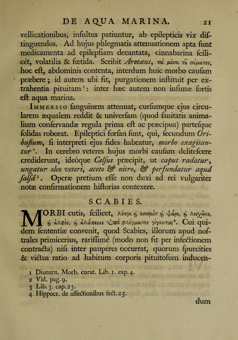vellicationibus, infultus patiuntur, ab epilepticis vix dif- tinguendos. Ad hujus phlegmatis attenuationem apta funt medicamenta ad epilepfiam decantata, cinnabarina Icili— cet, volatilia & foetida. Scribit Aretceus, m r« m/M.-™;, hoc eft, abdominis contenta, interdum huic morbo caufam • praebere; id autem ubi fit, purgationem inftituit per ex¬ trahentia pituitam 1: inter haec autem non infimae fortis eft aqua marina. Immersio fanguinem attenuat, curfumque ejus circu¬ larem aequalem reddit & univerfam (quod fanitatis anima¬ lium confervandae regula prima eft ac praecipua) partefque folidas roborat. Epileptici forfan funt, qui, fecundum Ori- bafumy fi interpreti ejus fides habeatur, morbo exagitan¬ tur2 3. In cerebro veteres hujus morbi caufam delitefeere crediderunt, ideoque Celfus praecipit, ut caput radatur, ungatur oleo veteri, aceto & nitro, perfundatur aqua falfd%. Operae pretium efie non duxi ad rei vulgariter notae confirmationem hiftorias contexere. SCABIES. Morbi cutis, fcilicet, A£7rpyi ^ p», X) A X) ctA<pU, 59 ctfhubTViKJiS r\jzsv (pXeyfJLoLTos yiyvovroq4. Cui qui¬ dem fententia^ convenit, quod Scabies, illorum apud nof- trales primicerius, rariffime (modo non fit per infectionem contraCta) nili inter pauperes occurrat, quorum Ipurcities & viCtus ratio ad habitum corporis pituitofum inducen- 1 Diuturn. Morb. curat. Lib. i. cap.4. 2 Vid. pag. 9. 3 Lib.3. cap.23. 4 Hippocr. de affe&ionibus fe<t. 25. dum >
