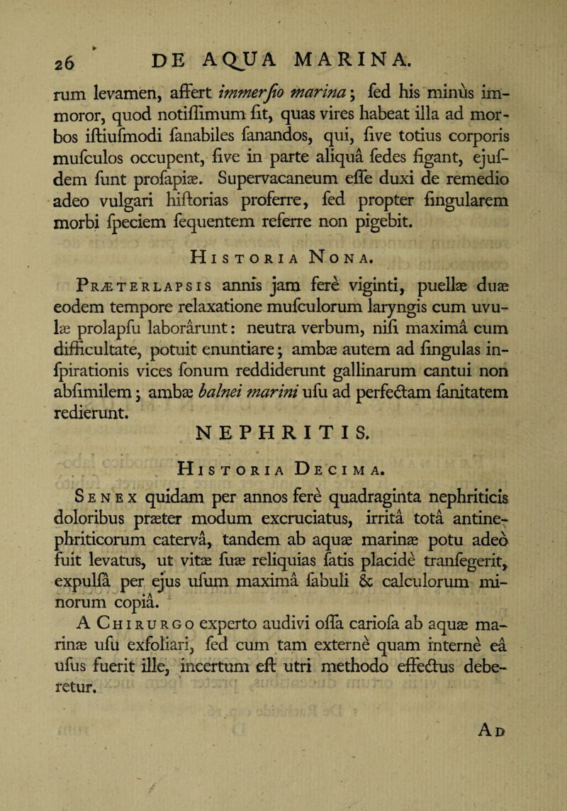 rum levamen, affert immerfio marina; fed his minus im¬ moror, quod notiffimum fit, quas vires habeat illa ad mor¬ bos iftiufmodi fanabiles fanandos, qui, five totius corporis mufculos occupent, five in parte aliqua fedes figant, ejuf- dem funt profapiae. Supervacaneum effe duxi de remedio adeo vulgari hiftorias proferre, fed propter lingularem morbi fpeciem fequentem referre non pigebit. Historia Nona. Praeterlapsis annis jam fere viginti, puellae duae eodem tempore relaxatione mufculorum laryngis cum uvu¬ lae prolapfu laborarunt: neutra verbum, nifi maxima cum difficultate, potuit enuntiare; ambae autem ad lingulas in- fpirationis vices fonum reddiderunt gallinarum cantui non abfimilem • ambae balnei marini ufu ad perfeitam fanitatem redierunt. NEPHRITIS. Historia Decima. Senex quidam per annos fere quadraginta nephriticis doloribus praeter modum excruciatus, irrita tota antine- phriticorum caterva, tandem ab aquae marinae potu adeo fuit levatus, ut vite litae reliquias fatis placide tranlegerit, expulla per ejus ufum maxima fabuli & calculorum mi¬ norum copia. 4 AChirurgo experto audivi ofla cariofa ab aquae ma¬ rinae ufu exfoliari, fed cum tam externe quam interne ea ufus fuerit ille, incertum eft utri methodo effe&us debe- f retur.
