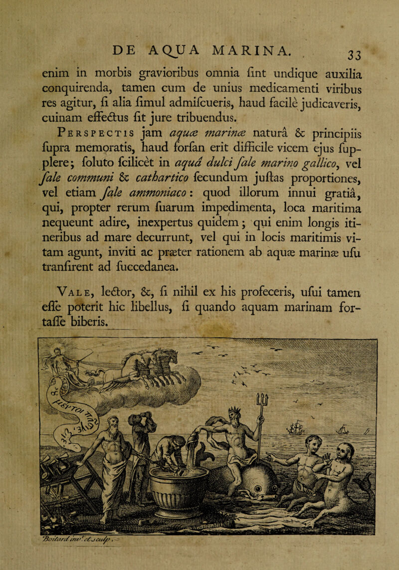 enim in morbis gravioribus omnia fint undique auxilia conquirenda, tamen cum de unius medicamenti viribus res agitur, fi. alia fimul admifcueris, haud facile judicaveris, cuinam effedtus fit jure tribuendus. Perspectis jam aquce marince natura & principiis fupra memoratis, haud forfan erit difficile vicem ejus fup- plere; foluto fcilicet in aqua dulci fale marino gallico, vel fale communi 8c cathartico fecundum juftas proportiones, vel etiam fale ammoniaco: quod illorum innui gratia, qui, propter rerum fuarum impedimenta, loca maritima nequeunt adire, inexpertus quidem; qui enim longis iti¬ neribus ad mare decurrunt, vel qui in locis maritimis vi¬ tam agunt, inviti ac praeter rationem ab aquas marinas ufii ti-anfirent ad fuccedanea. Vale, le&or, &, fi nihil ex his profeceris, ufui tamen efle poterit hic libellus, fi quando aquam marinam for- tafie biberis.