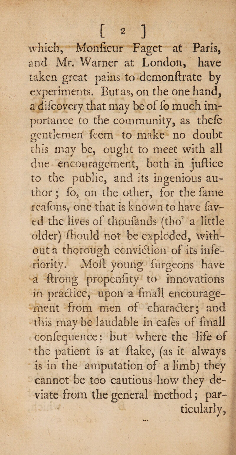 which, Monfieur Faget at Paris, and Mr. Warner at London, have taken great pains to demonftrate by experiments. But as, on the one hand, a difcovery that may be of fo much im¬ portance to the community, as thefe gentlemen feem to make no doubt this may be, ought to meet with all due encouragement, both in juftice to the public, and its ingenious au¬ thor ; fo, on the other, for the fame reafons, one that is known to have fav- ed the lives of thpufands (tho’ a little older) (hould not be exploded, with¬ out a thorough conviction of its infe¬ riority. Mod; young furgeons have a ftrong propenfity to innovations in practice, upon a fmall encourage¬ ment from men of character; and this may be laudable in cafes of fmall confequence: but where the life of the patient is at flake, (as it always is in the amputation of a limb) they cannot be too cautious how they de¬ viate from the general method; par- ■ ; ticularly,