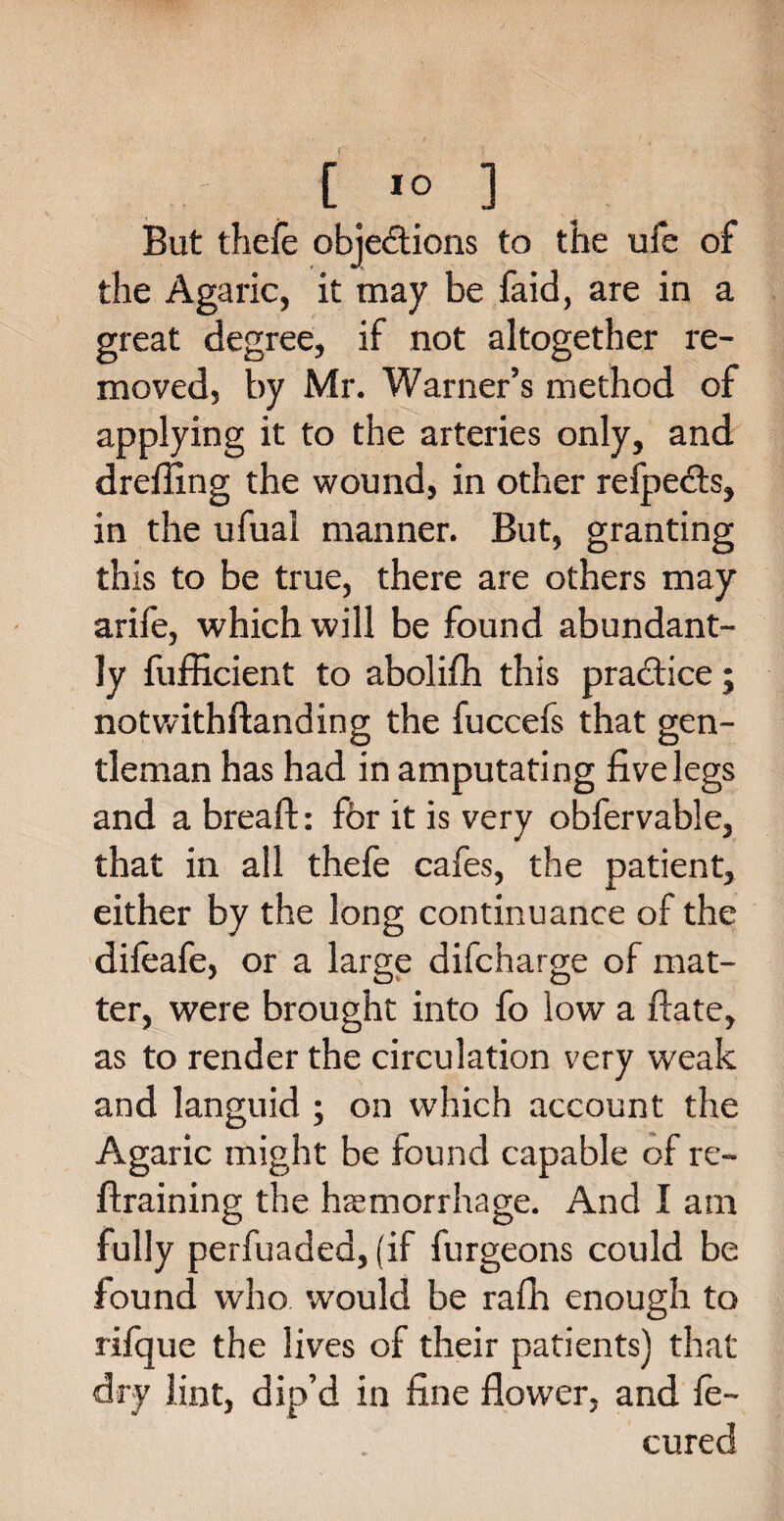 But theie objections to the ufe of the Agaric, it may be faid, are in a great degree, if not altogether re¬ moved, by Mr. Warner’s method of applying it to the arteries only, and drefiing the wound, in other refpects, in the ufual manner. But, granting this to be true, there are others may arife, which will be found abundant¬ ly fufficient to abolifh this practice; notwithftanding the fuccefs that gen¬ tleman has had in amputating five legs and a bread:: for it is very obfervable, that in all thefe cafes, the patient, either by the long continuance of the difeafe, or a large difcharge of mat¬ ter, were brought into fo low a date, as to render the circulation very weak and languid ; on which account the Agaric might be found capable of re- Braining the haemorrhage. And I am fully perfuaded, (if furgeons could be found who would be rafh enough to rifque the lives of their patients) that dry lint, dip’d in fine flower, and fe- cured