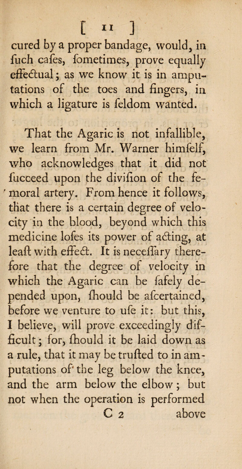 cured by a proper bandage, would, in iuch cafes, fometimes, prove equally effectual; as we know it is in ampu¬ tations of the toes and fingers, in which a ligature is feldom wanted. That the Agaric is not infallible, we learn from Mr. Warner himfelf, who acknowledges that it did not fucceed upon the divifion of the fe- ' moral artery. From hence it follows, that there is a certain degree of velo¬ city in the blood, beyond which this medicine lofes its power of a&ing, at leaf! with effect. It is neceifary there¬ fore that the degree of velocity in which the Agaric can be fafely de¬ pended upon, fhould be afcertained, before we venture to ufe it: but this, I believe, will prove exceedingly dif¬ ficult ; for, fhould it be laid down as a rule, that it may be trufted to in am¬ putations of* the leg below the knee, and the arm below the elbow; but not when the operation is performed C 2 above