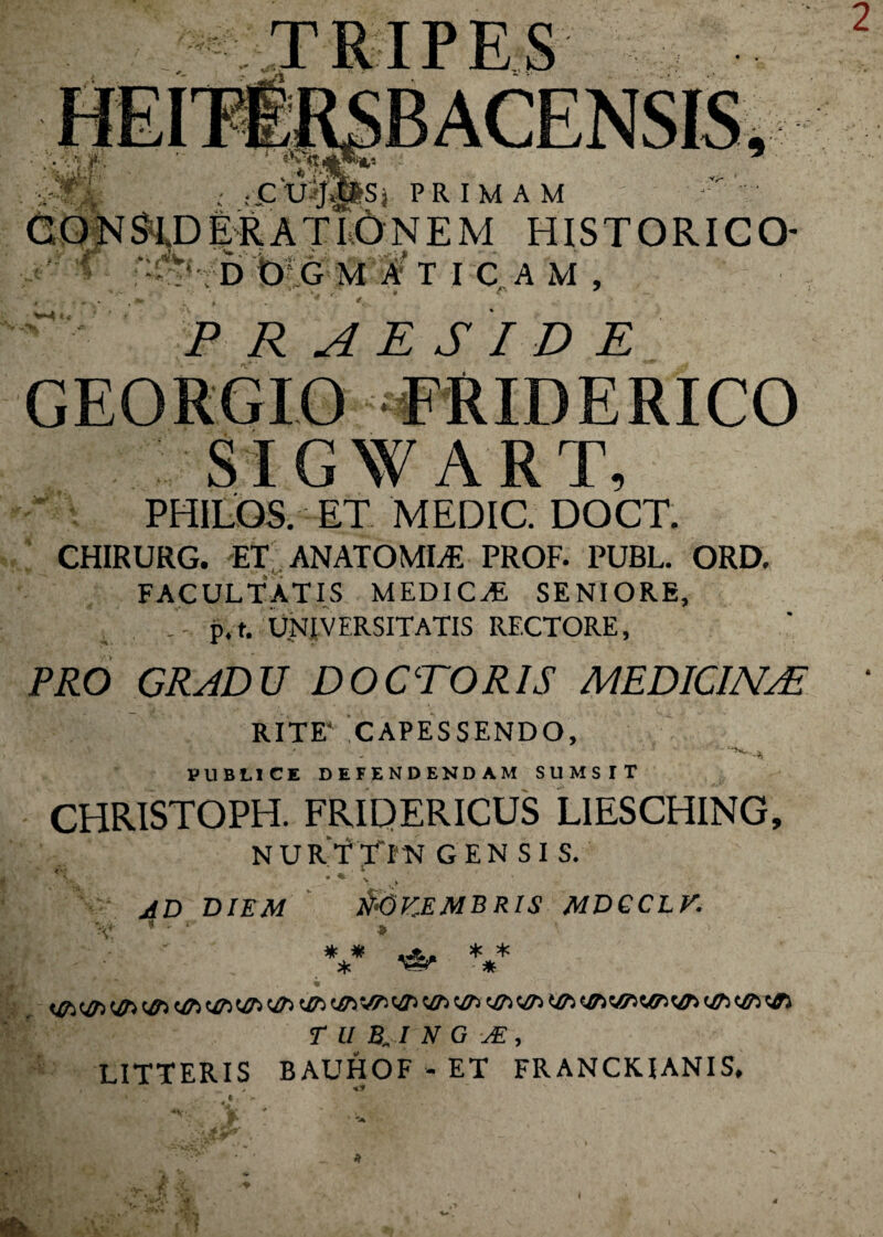 BACENSIS, {£TJ&**S}. PRIMAM f • . - 34 r 1,0NEM HISTORICO- D O G M A T I C A M , PRAESIDE SIGWART, PHILQS. ET MEDIC. DOCT. CHIRURG. ET AN ATOMIS PROF. PUBL. ORD. FACULTATIS MEDICA SENIORE, p.t. UNIVERSITATIS RECTORE, PRO GRADU DOCTOR1S MEDICINAE RITE4 CAPESSENDO, PUBLICE DEFENDENDAM SUMSIT CHRISTOPH. FRIPERICUS LIESCHING, NURTTTN gen si s. &6KEMBRIS MDGCL V. AD DIEM * * * <&> <&> un <&> ue un^ T u B, i N G je , LITTERIS BAUHOF - ET FRANCKIANIS, * * * a