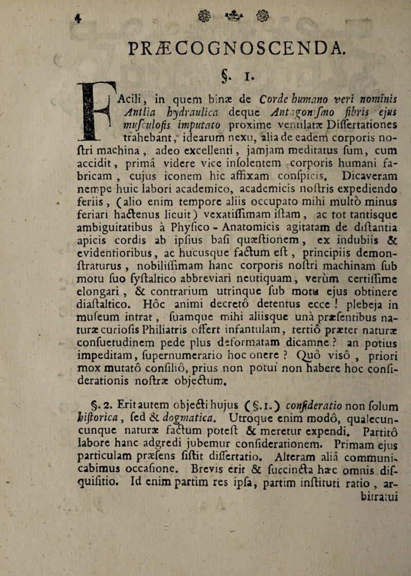 4 PRAECOGNOSCENDA. F§- $ Acili, in quem binae de Corde humano veri nominis Antlia hydraulica deque Antagon fmo fibris ejus mufculojis imputato proxime ventilatae Differtationes trahebant,' idearum nexu, alia de eadem corporis no- ftri machina , adeo excellenti, jamjam meditatus fum, cum accidit, prima videre vice infolentem corporis humani fa¬ bricam , cujus iconem hic affixam confpicis* Dicaveram nempe huic labori academico, academicis noltris expediendo . feriis, (alio enim tempore aliis occupato mihi multo minus feriari haftenus licuit) vexatiffimam iftam , ac tot tantisque ambiguitatibus a Phyfico - Anatomicis agitatam de diftantia apicis cordis ab ipfius bafi quaeftionem, ex indubiis & evidentioribus, ac hucusque facium eft, principiis demon- ftra-turus , nobiliffimam hanc corporis noftri machinam fub motu fuo fyftaltico abbreviari neutiquam, verum certiffimc elongari , & contrarium utrinque fub mota ejus obtinere diaftaltico. Hoc animi decreto detentus eccc ! plebeja in mufeum intrat, fuamque mihi aliisque una praefentibus na¬ turae curiofis Philiatris offert infantulam, tertio praeter naturae confuetudinem pede plus deformatam dicamne ? an potius impeditam, fupernumerario hoc onere ? Quo viso , priori mox mutato confilio, prius non potui non habere hoc confi- derationis noffrae objeftum* §.2. Eritautem obje&ihujus (§.l.) conjideratio non folum hiftorica , fcd & dogmatica♦ Utroque enim modo, qualccun- cunque naturae faftum poteft & meretur expendi* Partitd labore hanc adgredi jubemur confiderationem. Primam ejus particulam praefens fiftit differtatio. Alteram alia communi- cabimus occafione. Brevis erit & fuccin&a hax omnis dif- quifitio. Id enim partim res ipfa, partim mftituti ratio , ar¬ bitratui