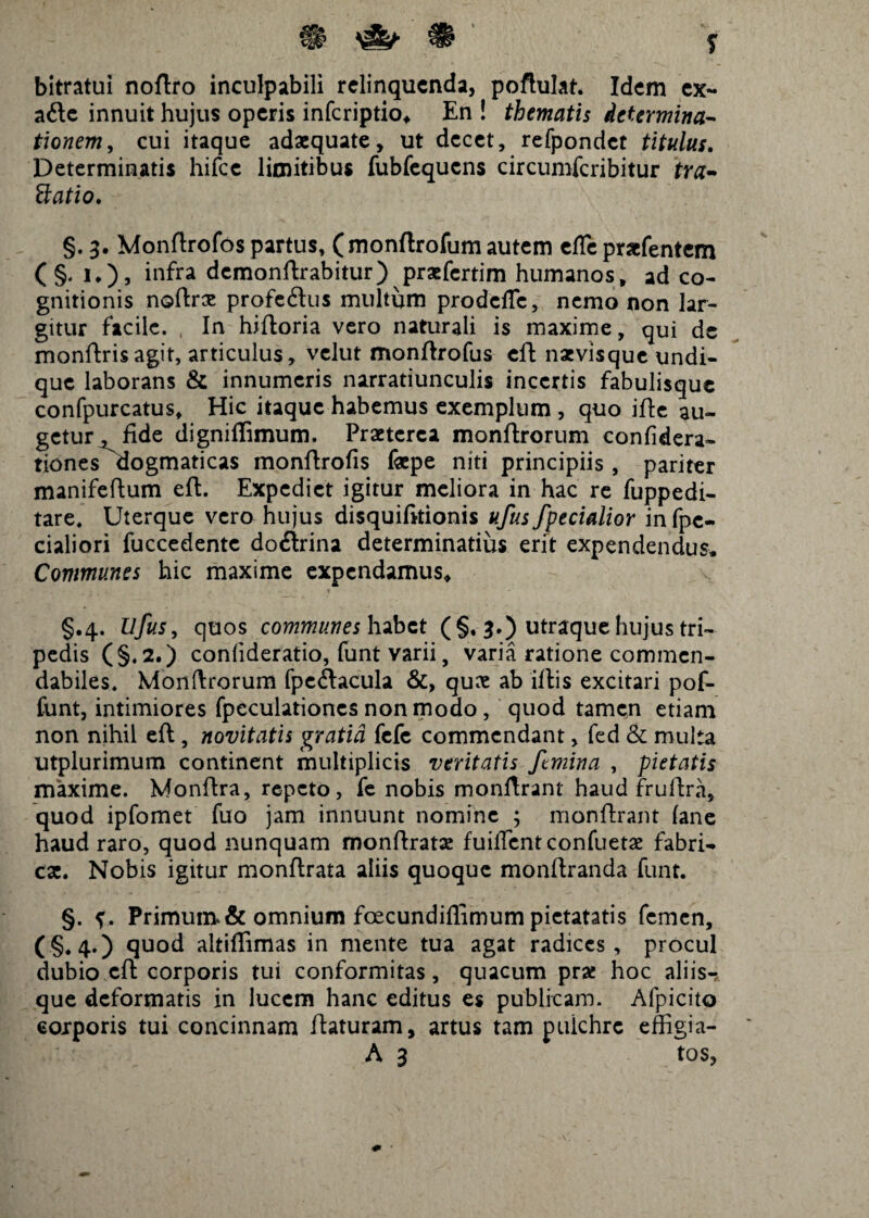 9 ^ s bitratui noftro inculpabili relinquenda, poftulat. Idem ex- a£tc innuit hujus operis inferiptio, En ! thematis determina- tionem, cui itaque adaequate, ut decet, refpondct titulus. Determinatis hifcc limitibus fubfequcns circumfcribitur tra- ttatio. §. 3. Monftrofos partus, ( monftrofum autem efle prxfentcm ( §. i.), inffa demonftrabitur) praefertim humanos, ad co¬ gnitionis noftrse profedus multum prodclTc, nemo non lar¬ gitur facile. In hiftoria vero naturali is maxime, qui de monftrisagit, articulus, velut monftrofus eft naevisque undi¬ que laborans & innumeris narratiunculis incertis fabulisque confpurcatus. Hic itaque habemus exemplum , quo ifte au¬ getur^ fide digniflimum. Praeterea monftrorum confidera- tiones dogmaticas monftrofis fepe niti principiis, pariter manifeftum eft. Expediet igitur meliora in hac re fuppedi- tare. Uterque vero hujus disquifitionis ufus/pedalior in fpe- cialiori fuccedente doflrina determinatius erit expendendus. Communes hic maxime expendamus, §.4. Ufus, quos communes habet (§. 3.) utraque hujus tri¬ pedis (§.2.) confideratio, funt varii, varia ratione commen¬ dabiles. Monftrorum fpcftacula &, quae ab illis excitari pof- funt, intimiores fpeculationes non modo , quod tamen etiam non nihil eft, novitatis gratia fefe commendant, fed & multa utplurimum continent multiplicis veritatis /mina , pietatis maxime. Monftra, repeto, fe nobis monftrant haud frullra, quod ipfomet fuo jam innuunt nomine ; monftrant (ane haud raro, quod nunquam monftratae fuilTentconfuetae fabri¬ cae. Nobis igitur monftrata aliis quoque monftranda funt. §. Primum>& omnium foecundifiimum pietatatis femen, (§♦4*) quod altiflimas in mente tua agat radices, procul dubio eft corporis tui conformitas, quacum prae hoc aliis- que deformatis in lucem hanc editus es publicam. Afpicito eoxporis tui concinnam ftaturam, artus tam puichrc effigia-