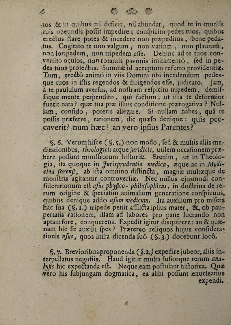 .tos & in quibus nil deficit, nil abundat , quod te inmuniis • tuis obeundis poffit impedire ; confpicito pedes tuos, quibus eredlus ftarc potes & incedere non praepeditus , bene peda¬ tus. Cogitato te non valgum , non vatium , non plautum , non loripedem, non tripedem effc. Dehinc ad te tuos con¬ vertito oculos, non rotantis pavonis imitamento, fcd in pe¬ des tuos proje&us. Summae id acceptum referto providentiae. Tum, cre£to animo in viis Domini tibi incedendum pedes¬ que tuos in iflis regendos & dirigendos dic, judicato. Jam, a te paululum averfus, ad noftiam refpicito tripedem, demif- faque mente perpendito , qui fadlum, ut ifta te deformior fuerit nata? quae tua prae illius conditione praerogativa ? Nul¬ lam, confido, poteris allegare. Si mullam habes, qua te poliis praeferre, rationem, dic quaefo denique: quis pec- xaverit? num haec ? an yero ipfi.us Parentes ? ✓ 4* /~. ii- . - > -*' ■ •tf' - rT''- , ■ k f \ -§. 6. Verumhifcc (§. f.) non modo , fed & multis aliis me¬ ditationibus, theologicis atque juridicis, utilem occafionem prae¬ bere poffunt monftrorum hiftoriae. Etenim , ut in Theolo¬ gia, ita quoque in Jurisprudentia medica, aeque ac in Medi- cina forenfi, ab ifta omnino diftin&a , magnae multaeque de monftris agitantur controverfiae. Nec nullus ejusmodi con- fiderationum eft ufus phyjjco- philofophicus, in doftrina de re¬ rum origine & fpcciatim .animalium generatione confpicuus, quibus denique addo ufum medicum. Ita auxilium pro mifera hac fu a (§. i.) tripede petiit afflifla ipfius mater, &, ob pau¬ pertatis rationem, illam ad labores pro pane lucrando non aptam fore, conquerens. Expedit igitur disquirere: an & quae¬ nam hic fit auxilii fpes ? Praetereo reliquos hujus confidera* iionis ufus, quos infra dicenda fuo (§.3.) docebunt loco.. §.7. Brevioribus proponenda expedire jubeor, aliis in¬ terpellatus negotiis. Haud igitur multa fufiorque rerum ana- lyfis hic expeftanda eft. ' Neque :cam yero his fubjungam dogmatica, -ea poitulant hiltorica. Quae alibi poliunt enucleatius