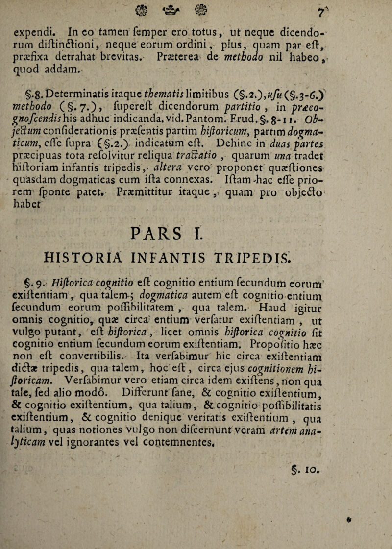 expendi. In eo tamen femper ero totus, ut neque dicendo-- rurn diftin&ioni, neque eorum ordini, pius, quam par eft, praefixa detrahat brevitas.- Praeterea dmethodo nil habeo 9 quod addam. • > §•8. Determinatis itaque thematis limitibus (§.2.),ufu (§.3-6.) methodo (§.7.), fupereft dicendorum partitio , in pr<eeo- gnofeendishis adhuc indicanda. vid.Pantom. Erud.§. 8-11. Ob- je&um confiderationis praeferatis partim hiftoricum, partim dogma¬ ticum, ettz fupra £§.2.) indicatum eft. Dehinc in duas partes praecipuas tota refolvitur reliqua tractatio ,- quarum una tradet hiftoriam infantis tripedis altera vero proponet quaeftiones quasdam dogmaticas cum ifta connexas. Iftam -hac effe prio¬ rem fponte patet. Praemittitur itaque quam pro objedo habet PARS 1. HISTORIA INFANTIS TRIPEDIS. §. 9. Hiftorica cognitio eft cognitio entium fecundum eorum exiftentiam, qua talem; dogmatica autem eft cognitio entium fecundum eorum poffibilitatem , qua talem.- Haud igitur omnis cognitio, quae circa: entium verfatur exiftentiam , ut vulgo putant, ef\ hiftorica, licet omnis hiftorica cognitio fit cognitio entium fecundum eorum exiftentiam. Propofitio haec non eft convertibilis. Ita verfabimur hic circa exiftentiam ditripedis, qua talem, hoc eft , circa ejus cognitionem hi- ftoricam. Verfabimur vero etiam circa idem exiftens, non qua tale, fed alio modo. Differunt fane, & cognitio exiftentium, & cognitio exiftentium, qua talium, & cognitio poftibilitatis exiftentium, & cognitio denique veritatis exiftentium , qua talium, quas notiones vulgo non difeernunt veram artem ana- lyticam vel ignorantes vel contemnentes. . “X §. IO.