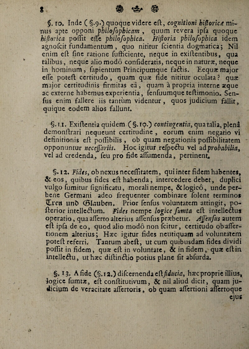 §. ro. Inde ( §.9.) quoque videre eft, cognitioni hiftorict mt- nus apte opponi philofopbicam , quum revera ipfa quoque hiftorica pofiit effc philofophica. Hiftoria phiiofophica idem agnofeit fundamentum , quo nititur fcientia dogmatica; Nil enim eft fine ratione fufficiente, neque in exiftentibus, qua talibus, neque alio modo confideratis, neque in naturas, neque in hominum , fapientum Principumque faftis. Eequae major effe poteft certitudo , quam quae fide nititur oculata ? quas major certitudinis firmitas ea, quam a propria interne aeque ac externe habemus experientia, fenfuumquc teftimonio. Sen- fus enim fallere iis tantum videntur, quos judicium fallit, quique eodem alios fallunt. §. i,i. Exiftentia quidem ( §. ro.) contingentia, qua talia, plena demonftrari nequeunt certitudine , eorum enim negatio vi definitionis eft poffibilis , ob quam negationis poflibilitatem opponuntur necejfariis. Hoc igitur refpe<ftu vel ad probabilia^ vel ad credenda , feu pro fide affumenda, pertinent* §. 12. Fides, ob nexus neceftitatem, qui inter fidem habentes, & eos, quibus fides eft habenda, intercedere debet, duplici vulgo fumitur fignificatu, moralinempe, &logico, unde per* bene Germani adeo frequenter combinare folent terminos Creti tmfc (Blauben* Prior fenfus voluntatem attingit, po- fterior intclle&um. Fides nempe logice fumta eft intelleftus operatio, qua afferto alterius affenfus praebetur. Ajfenfus autem eft ipfa de eo, quod alio modo non fcitur, certitudo ob affer- tionem alterius; Haec igitur fides ncutiquam ad voluntatem poteft referri. Tantum abeft, ut cum quibusdam fides dividi poffit in fidem, quae eft in voluntate, & in fidem, qux eftin intellcftu, ut haec diftin£lio potius plane fit abfurda. §♦ 13, A fide (§.i2.)difcernenda cttfiducia, haec proprie illius, logice fumtae, eft conftitutivum, & nil aliud dicit, quam ju¬ dicium de vcracitate affertoris, ob quam affertioni affertoque ejus