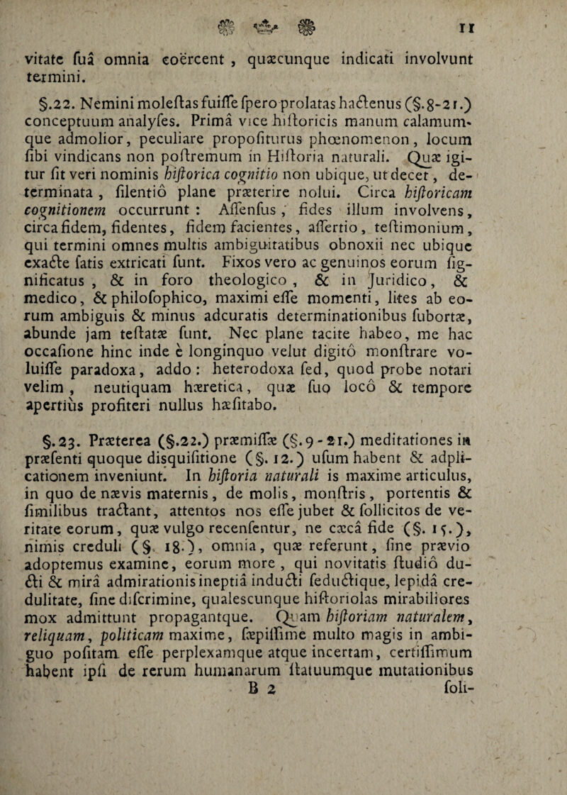 vitate fua omnia coercent , quaecunque indicati involvunt termini. §.22. Nemini moleflasfuifiefpero prolatas ha&enus (§.§-21.) conceptuum analyfes. Prima vice hdloricis manum calamum* que admolior, peculiare propofiturus phcenomenon, locum fibi vindicans non poflremum in Hi flori a naturali. Quae igi¬ tur fit veri nominis hiftorica cognitio non ubique, ut decet, de¬ terminata , filentio plane praeterire nolui. Circa hiftoricam cognitionem occurrunt : Afienfus , fides illum involvens, circa fidem, fidentes, fidem facientes, afiertio, teilimonium, qui termini omnes multis ambiguitatibus obnoxii nec ubique cxafte fatis extricati funt. Fixos vero ac genuinos eorum fig- nificatus , & in foro theologico, & in Juridico, & medico, & philofophico, maximi efie momenti, lites ab eo¬ rum ambiguis <5c minus adeuratis determinationibus fubortx, abunde jam teflatae funt. Nec plane tacite habeo, me hac occafione hinc inde e longinquo velut digito monflrare vo- luiffe paradoxa, addo: heterodoxa fed, quod probe notari velim , neutiquam haeretica, quae fiiq loco & tempore apertius profiteri nullus haefitabo. §.23. Praeterea (§.22.) praemififae (§.9-21.) meditationes m praefenti quoque disquifitione (§. 12. ) ufum habent & adpli- cationem inveniunt. In hiftoria naturali is maxime articulus, in quo de naevis maternis, de molis, monflris, portentis & fimilibus traftant, attentos nos efie jubet & follicitos de ve¬ ritate eorum, quae vulgo recenfentur, ne caeca fide (§. if.), nimis creduli (§ 18.), omnia, quae referunt, fine praevio adoptemus examine, eorum more, qui novitatis fludio du- fti & mira admirationis ineptia indu£li feduilique, lepida cre¬ dulitate, fine diferimine, qualescunque hifloriolas mirabiliores mox admittunt propagantque. Quam biftoriam naturalem, reliquam, -politicam maxime, fepifiime multo magis in ambi¬ guo pofitam efie perplexamque atque incertam, certifiimum hahent ipfi de rerum humanarum fiatuumque mutationibus B 2 foli”